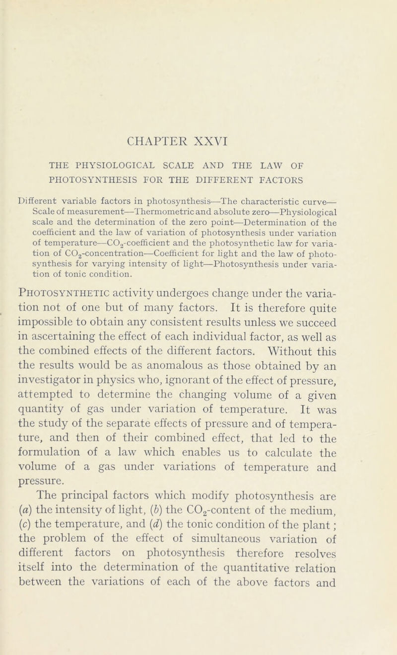 THE PHYSIOLOGICAL SCALE AND THE LAW OF PHOTOSYNTHESIS FOR THE DIFFERENT FACTORS Different variable factors in photosynthesis—The characteristic curve— Scale of measurement—Thermometric and absolute zero—Physiological scale and the determination of the zero point—Determination of the coefficient and the law of variation of photosynthesis under variation of temperature—C02-coefficient and the photosynthetic law for varia- tion of C02-concentration—Coefficient for light and the law of photo- synthesis for varying intensity of light—Photosynthesis under varia- tion of tonic condition. Photosynthetic activity undergoes change under the varia- tion not of one but of many factors. It is therefore quite impossible to obtain any consistent results unless we succeed in ascertaining the effect of each individual factor, as well as the combined effects of the different factors. Without this the results would be as anomalous as those obtained by an investigator in physics who, ignorant of the effect of pressure, attempted to determine the changing volume of a given quantity of gas under variation of temperature. It was the study of the separate effects of pressure and of tempera- ture, and then of their combined effect, that led to the formulation of a law which enables us to calculate the volume of a gas under variations of temperature and pressure. The principal factors which modify photosynthesis are (ia) the intensity of light, (b) the C02-content of the medium, (c) the temperature, and (d) the tonic condition of the plant ; the problem of the effect of simultaneous variation of different factors on photosynthesis therefore resolves itself into the determination of the quantitative relation between the variations of each of the above factors and