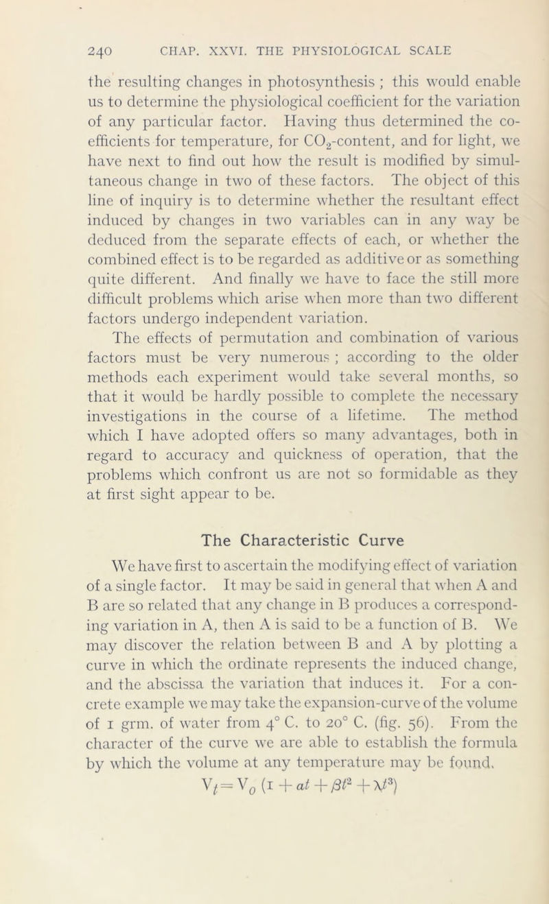 the resulting changes in photosynthesis ; this would enable us to determine the physiological coefficient for the variation of any particular factor. Having thus determined the co- efficients for temperature, for C02-content, and for light, we have next to find out how the result is modified by simul- taneous change in two of these factors. The object of this line of inquiry is to determine whether the resultant effect induced by changes in two variables can in any way be deduced from the separate effects of each, or whether the combined effect is to be regarded as additive or as something quite different. And finally we have to face the still more difficult problems which arise when more than two different factors undergo independent variation. The effects of permutation and combination of various factors must be very numerous ; according to the older methods each experiment would take several months, so that it would be hardly possible to complete the necessary investigations in the course of a lifetime. The method which I have adopted offers so many advantages, both in regard to accuracy and quickness of operation, that the problems which confront us are not so formidable as they at first sight appear to be. The Characteristic Curve We have first to ascertain the modifying effect of variation of a single factor. It may be said in general that when A and B are so related that any change in B produces a correspond- ing variation in A, then A is said to be a function of B. We may discover the relation between B and A by plotting a curve in which the ordinate represents the induced change, and the abscissa the variation that induces it. For a con- crete example we may take the expansion-curve of the volume of i grm. of water from 40 C. to 20° C. (fig. 56). From the character of the curve we are able to establish the formula by which the volume at any temperature may be found. V* = V0 (i + at + fit2 -j- \t3)