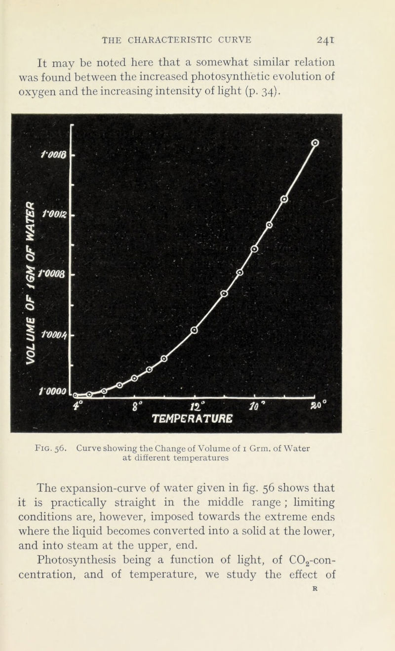 It may be noted here that a somewhat similar relation was found between the increased photosynthetic evolution of oxygen and the increasing intensity of light (p. 34). loom 10000 1'000/f Fig. 56. Curve showing the Change of Volume of 1 Grm. of Water at different temperatures The expansion-curve of water given in fig. 56 shows that it is practically straight in the middle range ; limiting conditions are, however, imposed towards the extreme ends where the liquid becomes converted into a solid at the lower, and into steam at the upper, end. Photosynthesis being a function of light, of C02-con- centration, and of temperature, we study the effect of