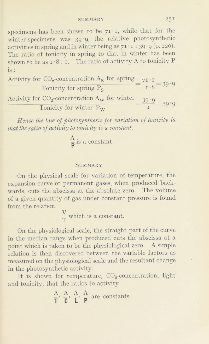 specimens has been shown to be 71-1, while that for the winter-specimens was 39'9> relative photosynthetic activities in spring and in winter being as 71 • 1 : 39 -9 (p. 120). The ratio of tonicity in spring to that in winter has been shown to be as 1 *8 : 1. The ratio of activity A to tonicity P is : Activity for C02-concentration As for spring Tonicity for spring Ps Activity for C02-concentration Aw for winter Tonicity for winter Pw 71 • 1 ~j7S = 39-9 39-9 1 = 39*9 Hence the law of photosynthesis for variation of tonicity is that the ratio of activity to tonicity is a constant. ^ is a constant. Summary On the physical scale for variation of temperature, the expansion-curve of permanent gases, when produced back- wards, cuts the abscissa at the absolute zero. The volume of a given quantity of gas under constant pressure is found from the relation V — which is a constant. On the physiological scale, the straight part of the curve in the median range when produced cuts the abscissa at a point which is taken to be the physiological zero. A simple relation is then discovered between the variable factors as measured on the physiological scale and the resultant change in the photosynthetic activity. It is shown for temperature, C02-concentration, light and tonicity, that the ratios to activity A A A A , . -> -» ■ > „ are constants. T C L P