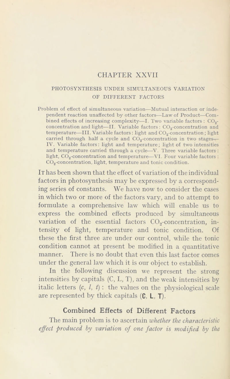 CHAPTER XXVII PHOTOSYNTHESIS UNDER SIMULTANEOUS VARIATION OF DIFFERENT FACTORS Problem of effect of simultaneous variation—Mutual interaction or inde- pendent reaction unaffected by other factors—Law of Product—Com- bined effects of increasing complexity—I. Two variable factors : C02- concentration and light—II. Variable factors: C02-concentration and temperature—III. Variable factors : light and C02-concentration ; light carried through half a cycle and C02-concentration in two stages— IV. Variable factors: light and temperature; light of two intensities and temperature carried through a cycle—V. Three variable factors : light, C02-concentration and temperature—VI. Four variable factors : C02-concentration, light, temperature and tonic condition. It has been shown that the effect of variation of the individual factors in photosynthesis may be expressed by a correspond- ing series of constants. We have now to consider the cases in which two or more of the factors vary, and to attempt to formulate a comprehensive law which will enable us to express the combined effects produced by simultaneous variation of the essential factors C02-concentration, in- tensity of light, temperature and tonic condition. Of these the first three are under our control, while the tonic condition cannot at present be modified in a quantitative manner. There is no doubt that even this last factor comes under the general law which it is our object to establish. In the following discussion we represent the strong intensities by capitals (C, L, T), and the weak intensities by italic letters (c, l, t) : the values on the physiological scale are represented by thick capitals (C, L, T). Combined Effects of Different Factors The main problem is to ascertain whether the characteristic effect produced by variation of one factor is modified by the