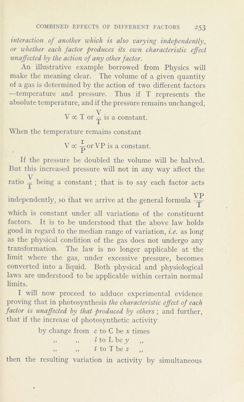 interaction of another which is also varying independently, or whether each factor produces its own characteristic effect unaffected by the action of any other factor. An illustrative example borrowed from Physics will make the meaning clear. The volume of a given quantity of a gas is determined by the action of two different factors —temperature and pressure. Thus if T represents the absolute temperature, and if the pressure remains unchanged, V V cc T or — is a constant. When the temperature remains constant V oc -^orVP is a constant. If the pressure be doubled the volume will be halved. But this increased pressure will not in any way affect the . V ratio - being a constant ; that is to say each factor acts VP independently, so that we arrive at the general formula which is constant under all variations of the constituent factors. It is to be understood that the above law holds good in regard to the median range of variation, i.e. as long as the physical condition of the gas does not undergo any transformation. The law is no longer applicable at the limit where the gas, under excessive pressure, becomes converted into a liquid. Both physical and physiological laws are understood to be applicable within certain normal limits. I will now proceed to adduce experimental evidence proving that in photosynthesis the characteristic effect of each factor is unaffected by that produced by others ; and further, that if the increase of photosynthetic activity by change from c to C be a times „ ,, l to L bey ,, ,, t to T be z then the resulting variation in activity by simultaneous