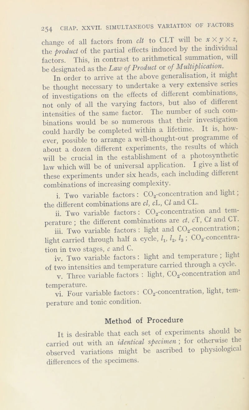 change of all factors from clt to CL1 will be x X y X z, the product of the partial effects induced by the individual factors. This, in contrast to arithmetical summation, will be designated as the Law of Product or of Multiplication. In order to arrive at the above generalisation, it might be thought necessary to undertake a very extensive series of investigations on the effects of different combinations, not only of all the varying factors, but also of different intensities of the same factor. The number of such com- binations would be so numerous that their investigation could hardly be completed within a lifetime. It is, how- ever, possible to arrange a well-thought-out programme of about a dozen different experiments, the results of which will be crucial in the establishment of a photosynthetic law which will be of universal application. I give a list of these experiments under six heads, each including diffeient combinations of increasing complexity. i. Two variable factors : C02-concentration and light, the different combinations are cl, cL, Cl and CL. ii. Two variable factors: C02-concentration and tem- perature ; the different combinations are ct, cl, Ct and CT. iii. Two variable factors', light and C02-concentiation, light carried through half a cycle, lv L, l3 ; C02-concentra- tion in two stages, c and C. iv. Two variable factors : light and temperature ; light of two intensities and temperature carried through a cycle. v. Three variable factors : light, C02-concentration and temperature. vi. Four variable factors: C02-concentration, light, tem- perature and tonic condition. Method of Procedure It is desirable that each set of experiments should be carried out with an identical specimen ; for otherwise the observed variations might be ascribed to physiological differences of the specimens.