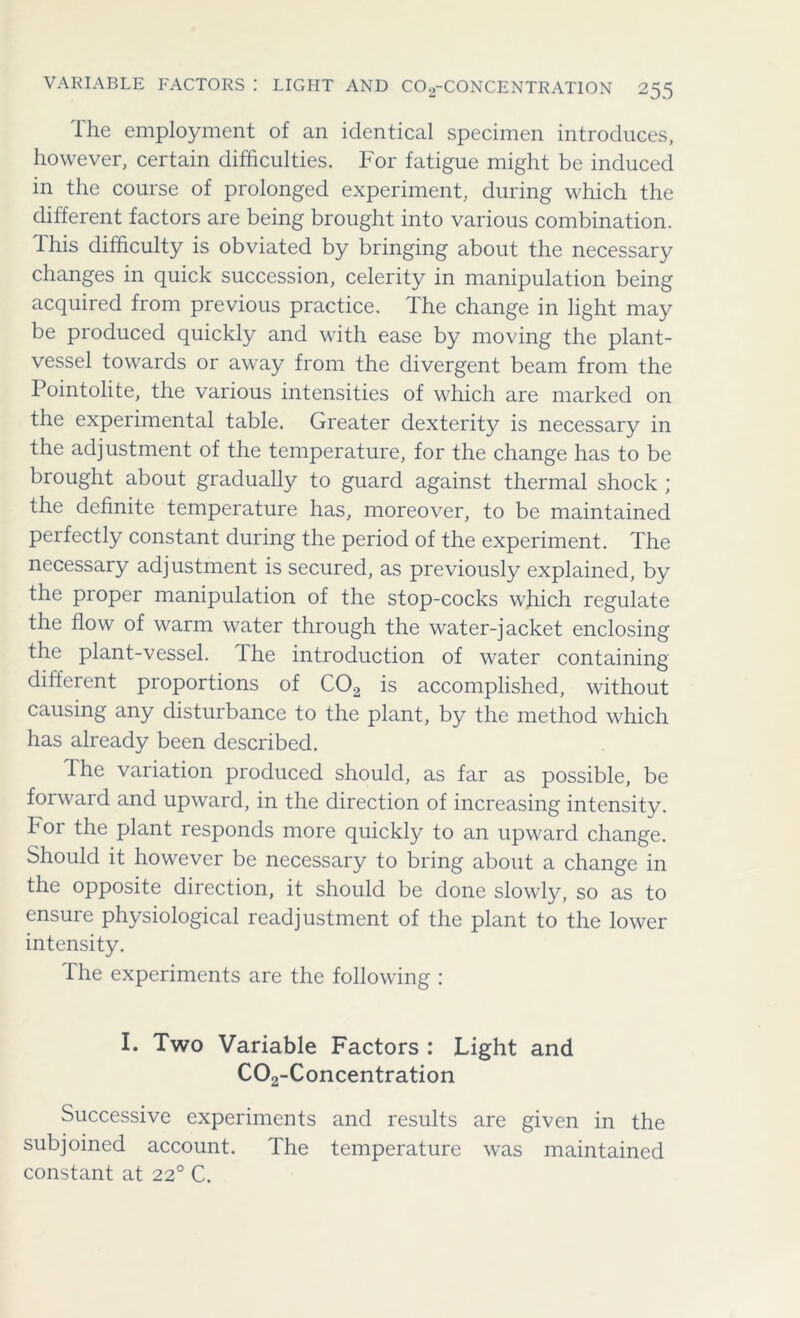 The employment of an identical specimen introduces, however, certain difficulties. For fatigue might be induced in the course of prolonged experiment, during which the different factors are being brought into various combination, this difficulty is obviated by bringing about the necessary changes in quick succession, celerity in manipulation being acquired from previous practice. The change in light may be produced quickly and with ease by moving the plant- vessel towards or away from the divergent beam from the Pointolite, the various intensities of which are marked on the experimental table. Greater dexterity is necessary in the adjustment of the temperature, for the change has to be brought about gradually to guard against thermal shock ; the definite temperature has, moreover, to be maintained perfectly constant during the period of the experiment. The necessary adjustment is secured, as previously explained, by the proper manipulation of the stop-cocks which regulate the flow of warm water through the water-jacket enclosing the plant-vessel. The introduction of water containing different proportions of C02 is accomplished, without causing any disturbance to the plant, by the method which has already been described. The variation produced should, as far as possible, be forward and upward, in the direction of increasing intensity. For the plant responds more quickly to an upward change. Should it however be necessary to bring about a change in the opposite direction, it should be done slowly, so as to ensure physiological readjustment of the plant to the lower intensity. The experiments are the following : I. Two Variable Factors : Light and C02-Concentration Successive experiments and results are given in the subjoined account. The temperature was maintained constant at 220 C.