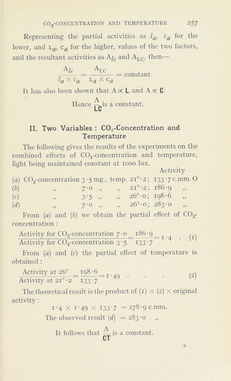 Representing the partial activities as la, ca for the lower, and La, ca for the higher, values of the two factors, and the resultant activities as Aic and ALC, then— Alc Al l/r X c. LLC = constant. va '' va La x ca It has also been shown that Aoc L and A oc C. Hence ^ is a constant. LU II. Two Variables : C02-Concentration and Temperature The following gives the results of the experiments on the combined effects of C02-concentration and temperature, light being maintained constant at 1000 lux. Activity (a) C02-concentration 3-5 mg., temp. 2i°*2; 133-7 c.mm. O {b) „ 7-0 „ „ 2i°*2; 186-9 (c) „ 3*5 » » 26°-o.; 198-6 „ (d) „ 7-0 „ „ 26°-o; 283-0 „ From (a) and (b) we obtain the partial effect of C02- concentration : Activity for C02-concentration 7 • o _ 186 - 9 _ ^ / \ Activity for C02-concentration 3-5 133*7 From (a) and (c) the partial effect of temperature is obtained : _Activityat26^ = i_98J)=l _ . (2) Activity at 210-2 133-7 The theoretical result is the product of (1) X (2) X original activity : i*4 X 1-49 X 133-7 =278-9 c.mm. The observed result (d) — 283-0 ,, A It follows that — is a constant. CT