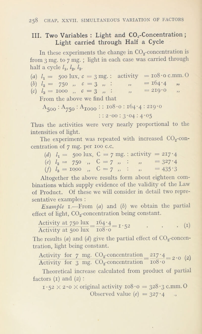 III. Two Variables : Light and C02-Concentration ; Light carried through Half a Cycle In these experiments the change in C02-concentration is from 3 mg. to 7 mg. ; light in each case was carried through half a cycle lv l2, l3- (a) lx = 500 lux, c = 3 mg. : activity = io8-oc.mm. 0 (b) k= 750 „ ^=3 „ : „ =164-4 (c) /3 = 1000 ,, c = 3 „ : „ =219-0 From the above we find that ^500 • ^750 ' -^1000 • • I°8,o : 164-4 • 2I9° : : 2-00 : 3-04 : 4-05 Thus the activities were very nearly proportional to the intensities of light. The experiment was repeated with increased C02-con- centration of 7 mg. per 100 c.c. (d) = 500 lux, C =7 mg. : activity = 217-4 (4 750 „ C=7 „ : „ = 327-4 (/) l3 = 1000 „ C=7 „ : „ = 435-3 Altogether the above results form about eighteen com- binations which supply evidence of the validity of the Law of Product. Of these we will consider in detail two repre- sentative examples : Example 1.—From (a) and (b) we obtain the partial effect of light, C02-concentration being constant. Activity at 750 lux _ 164 • 4 _ 2 . . /-a Activity at 500 lux 108-o The results (a) and (d) give the partial effect of C02-concen- tration, light being constant. Activity for 7 mg. C02-concentration==2i7-4== q ,, Activity for 3 mg. C02-concentration 108-o Theoretical increase calculated from product of partial factors (1) and (2) : 1-52 X 2-o X original activity 108-o = 328-3 c.mm.O Observed value (e) = 327-4 .,