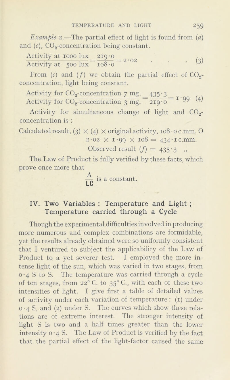 Example 2.—The partial effect of light is found from (a) and (c), C02-concentration being constant. Activity at 1000 lux 219-o__ ^ ^ ^ Activity at 500 lux-108-o ~ ^ From (c) and (/) we obtain the partial effect of C02- concentration, light being constant. Activity for C02-concentration 7 mg. _ 435 -3 Activity for C02-concentration 3 mg. 219-0 1 ‘99 (4) Activity for simultaneous change of light and C02- concentration is : Calculated result, (3) X (4) X original activity, io8-oc.mm. O 2-02 X 1-99 X 108= 434 • 1 c.mm. Observed result (/) = 435*3 ,, The Law of Product is fully verified by these facts, which prove once more that is a constant. LC IV. Two Variables : Temperature and Light ; Temperature carried through a Cycle Though the experimental difficulties involved in producing more numerous and complex combinations are formidable, yet the results already obtained were so uniformly consistent that I ventured to subject the applicability of the Law of Product to a yet severer test. I employed the more in- tense light of the sun, which was varied in two stages, from 0-4 S to S. The temperature was carried through a cycle of ten stages, from 220 C. to 350 C., with each of these two intensities of light. I give first a table of detailed values of activity under each variation of temperature : (1) under 0-4 S, and (2) under S. The curves which show these rela- tions are of extreme interest. The stronger intensity of light S is two and a half times greater than the lower intensity 0-48. The Law of Product is verified by the fact that the partial effect of the light-factor caused the same