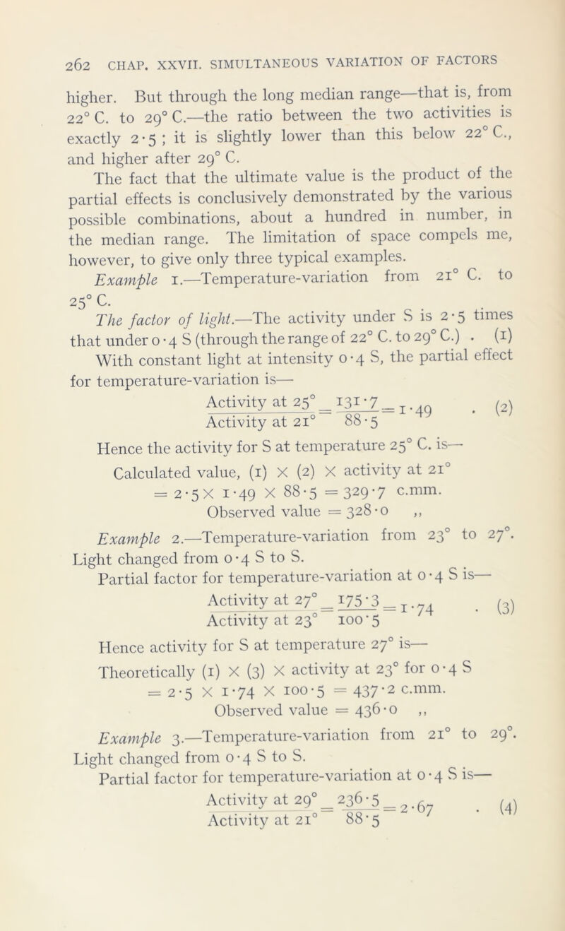 higher. But through the long median range that is, fiom 220 C. to 290 C.—the ratio between the two activities is exactly 2 * 5 » it is slightly lower than this below 22 C., and higher after 290 C. The fact that the ultimate value is the product of the partial effects is conclusively demonstrated by the vaiious possible combinations, about a hundred in number, in the median range. The limitation of space compels me, however, to give only three typical examples. Example 1.—Temperature-variation from 210 C. to 250 C. The factor of light.—The activity under S is 2*5 times that under o *4 S (through the range of 22° C. to 290 C.) . (1) With constant light at intensity 0-4 S, the partial effect for temperature-variation is— Activity at 25°_ 131-7 —T.,0 . (2) Activity at 210 88-5 Hence the activity for S at temperature 250 C. is— Calculated value, (1) X (2) X activity at 210 = 2-5X i*49 X 88-5 =329-7 c.mm. Observed value = 328-0 ,, Example 2.—Temperature-variation from 230 to 270. Light changed from 0-4 S to S. Partial factor for temperature-variation at 0 • 4 S is Activity at 270 _ 175 ’3 — . (3) Activity at 230 100 * 5 Hence activity for S at temperature 270 is— Theoretically (1) X (3) X activity at 230 for 0-4 S = 2-5 X i-74 X 100-5 = 437*2 c-mm- Observed value = 436-0 Example 3.—Temperature-variation from 210 to 290. Light changed from 0-4 S to S. Partial factor for temperature-variation at o • 4 S is— Activity at 290 236-5 = 6 (4) Activity at 210 88*5