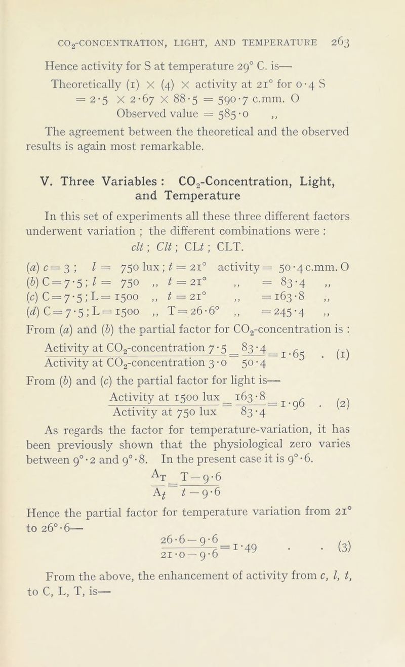 Hence activity for S at temperature 290 C. is— Theoretically (1) X (4) X activity at 210 for 0-4 S = 2*5 X 2-67 X 88-5 = 590-7 c.mm. 0 Observed value — 585-0 ,, The agreement between the theoretical and the observed results is again most remarkable. V. Three Variables : C02-Concentration, Light, and Temperature In this set of experiments all these three different factors underwent variation ; the different combinations were : clt; Clt; CL^; CLT. la) c= 3 ; l= 750 lux; t = 210 activity = 50-4c.mm. O (&) C = 7*5; l = 750 „ t= 210 „ = 83-4 (c) 0 = 7-5;L= 1500 „ t = 210 ,, =163-8 (d) C = 7-5; L= 1500 „ T = 26-6° ,, =245-4 From (a) and (b) the partial factor for C02-concentration is : Activity at C02-concentration 7 • 5 _ 83 • 4 _ ^ ^ Activity at C02-concentration 3-0 50-4 From (b) and (c) the partial factor for light is— Activity at 1500 lux _ 163 ■ 8 _ ^ Activity at 750 lux 83-4 (1) (2) As regards the factor for temperature-variation, it has been previously shown that the physiological zero varies between 90 • 2 and 90 - 8. In the present case it is 90 • 6. At 'p 9*6 Xt~ t- 9-6 Hence the partial factor for temperature variation from 210 to 26°-6— 26-6 — 9-6 21-0 — 9-6 (3) From the above, the enhancement of activity from c, l, t, to C, L, T, is—