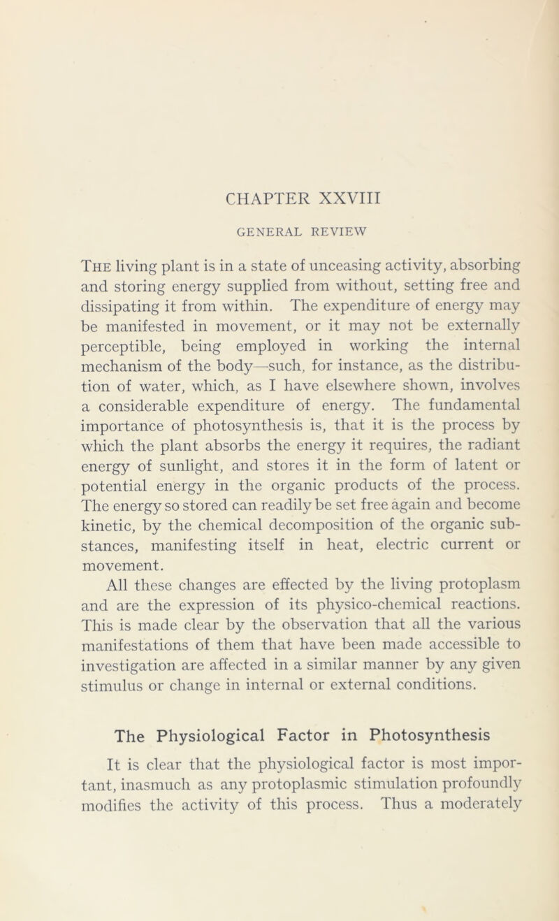 CHAPTER XXVIII GENERAL REVIEW The living plant is in a state of unceasing activity, absorbing and storing energy supplied from without, setting free and dissipating it from within. The expenditure of energy may be manifested in movement, or it may not be externally perceptible, being employed in working the internal mechanism of the body—such, for instance, as the distribu- tion of water, which, as I have elsewhere shown, involves a considerable expenditure of energy. The fundamental importance of photosynthesis is, that it is the process by which the plant absorbs the energy it requires, the radiant energy of sunlight, and stores it in the form of latent or potential energy in the organic products of the process. The energy so stored can readily be set free again and become kinetic, by the chemical decomposition of the organic sub- stances, manifesting itself in heat, electric current or movement. All these changes are effected by the living protoplasm and are the expression of its physico-chemical reactions. This is made clear by the observation that all the various manifestations of them that have been made accessible to investigation are affected in a similar manner by any given stimulus or change in internal or external conditions. The Physiological Factor in Photosynthesis It is clear that the physiological factor is most impor- tant, inasmuch as any protoplasmic stimulation profoundly modifies the activity of this process. Thus a moderately