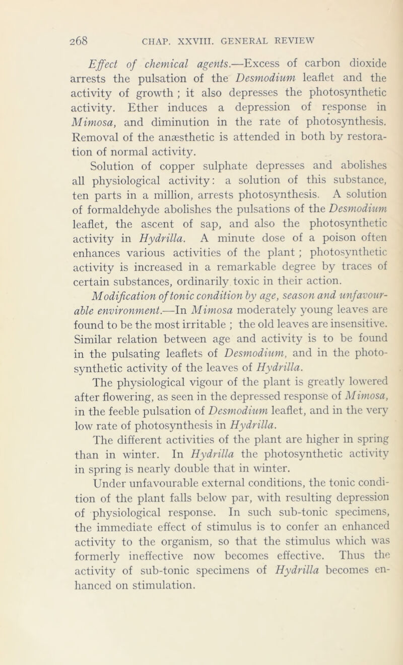 Effect of chemical agents.—Excess of carbon dioxide arrests the pulsation of the Desmodium leaflet and the activity of growth ; it also depresses the photosynthetic activity. Ether induces a depression of response in Mimosa, and diminution in the rate of photosynthesis. Removal of the anaesthetic is attended in both by restora- tion of normal activity. Solution of copper sulphate depresses and abolishes all physiological activity: a solution of this substance, ten parts in a million, arrests photosynthesis. A solution of formaldehyde abolishes the pulsations of the Desmodium leaflet, the ascent of sap, and also the photosynthetic activity in Hydrilla. A minute dose of a poison often enhances various activities of the plant ; photosynthetic activity is increased in a remarkable degree by traces of certain substances, ordinarily toxic in their action. Modification of tonic condition by age, season and unfavour- able environment.—In Mimosa moderately young leaves are found to be the most irritable ; the old leaves are insensitive. Similar relation between age and activity is to be found in the pulsating leaflets of Desmodium, and in the photo- synthetic activity of the leaves of Hydrilla. The physiological vigour of the plant is greatly lowered after flowering, as seen in the depressed response of Mimosa, in the feeble pulsation of Desmodium leaflet, and in the very low rate of photosynthesis in Hydrilla. The different activities of the plant are higher in spring than in winter. In Hydrilla the photosynthetic activity in spring is nearly double that in winter. Under unfavourable external conditions, the tonic condi- tion of the plant falls below par, with resulting depression of physiological response. In such sub-tonic specimens, the immediate effect of stimulus is to confer an enhanced activity to the organism, so that the stimulus which was formerly ineffective now becomes effective. Thus the activity of sub-tonic specimens of Hydrilla becomes en- hanced on stimulation.