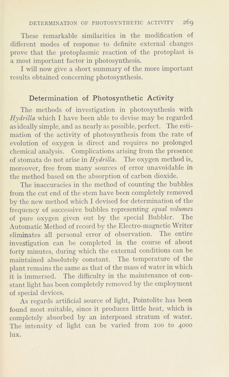 These remarkable similarities in the modification of different modes of response to definite external changes prove that the protoplasmic reaction of the protoplast is a most important factor in photosynthesis. I will now give a short summary of the more important results obtained concerning photosynthesis. Determination of Photosynthetic Activity The methods of investigation in photosynthesis with Hydrilla which I have been able to devise may be regarded as ideally simple, and as nearly as possible, perfect. The esti- mation of the activity of photosynthesis from the rate of evolution of oxygen is direct and requires no prolonged chemical analysis. Complications arising from the presence of stomata do not arise in Hydrilla. The oxygen method is, moreover, free from many sources of error unavoidable in the method based on the absorption of carbon dioxide. The inaccuracies in the method of counting the bubbles from the cut end of the stem have been completely removed by the new method which I devised for determination of the frequency of successive bubbles representing equal volumes of pure oxygen given out by the special Bubbler. The Automatic Method of record by the Electro-magnetic Writer eliminates all personal error of observation. The entire investigation can be completed in the course of about forty minutes, during which the external conditions can be maintained absolutely constant. The temperature of the plant remains the same as that of the mass of water in which it is immersed. The difficulty in the maintenance ot con- stant light has been completely removed by the employment of special devices. As regards artificial source of light, Pointolite has been found most suitable, since it produces little heat, which is completely absorbed by an interposed stratum of water. The intensity of light can be varied from ioo to 4000 lux.