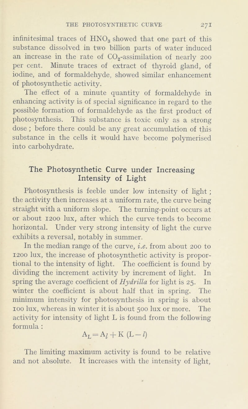 infinitesimal traces of HNOs showed that one part of this substance dissolved in two billion parts of water induced an increase in the rate of C02-assimilation of nearly 200 per cent. Minute traces of extract of thyroid gland, of iodine, and of formaldehyde, showed similar enhancement of photosynthetic activity. The effect of a minute quantity of formaldehyde in enhancing activity is of special significance in regard to the possible formation of formaldehyde as the first product of photosynthesis. This substance is toxic only as a strong dose ; before there could be any great accumulation of this substance in the cells it would have become polymerised into carbohydrate. The Photosynthetic Curve under Increasing Intensity of Light Photosynthesis is feeble under low intensity of light ; the activity then increases at a uniform rate, the curve being straight with a uniform slope. The turning-point occurs at or about 1200 lux, after which the curve tends to become horizontal. Under very strong intensity of light the curve exhibits a reversal, notably in summer. In the median range of the curve, i.e. from about 200 to 1200 lux, the increase of photosynthetic activity is propor- tional to the intensity of light. The coefficient is found by dividing the increment activity by increment of light. In spring the average coefficient of Hydrilla for light is 25. In winter the coefficient is about half that in spring. The minimum intensity for photosynthesis in spring is about 100 lux, whereas in winter it is about 500 lux or more. The activity for intensity of light L is found from the following formula : Al = A/ + K(L —/) The limiting maximum activity is found to be relative and not absolute. It increases with the intensity of light,