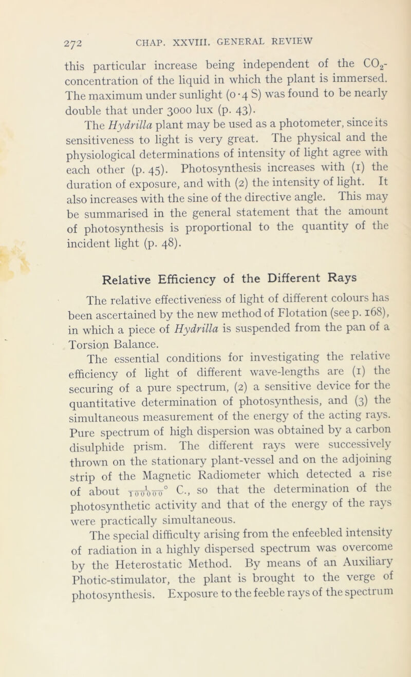 this particular increase being independent of the C02- concentration of the liquid in which the plant is immersed. The maximum under sunlight (0-4 S) was found to be nearly double that under 3000 lux (p. 43). The Hydrilla plant may be used as a photometer, since its sensitiveness to light is very great. The physical and the physiological determinations of intensity of light agree with each other (p. 45). Photosynthesis increases with (1) the duration of exposure, and with (2) the intensity of light. It also increases with the sine of the directive angle. This may be summarised in the general statement that the amount of photosynthesis is proportional to the quantity of the incident light (p. 48). Relative Efficiency of the Different Rays The relative effectiveness of light of different colours has been ascertained by the new method of Flotation (see p. 168), in which a piece of Hydrilla is suspended from the pan of a Torsion Balance. The essential conditions for investigating the relative efficiency of light of different wave-lengths are (1) the securing of a pure spectrum, (2) a sensitive device for the quantitative determination of photosynthesis, and (3) the simultaneous measurement of the energy of the acting rays. Pure spectrum of high dispersion was obtained by a carbon disulphide prism. The different rays were successively thrown on the stationary plant-vessel and on the adjoining strip of the Magnetic Radiometer which detected a rise of about tooW° C., so that the determination of the photosynthetic activity and that of the energy of the rays were practically simultaneous. The special difficulty arising from the enfeebled intensity of radiation in a highly dispersed spectrum was overcome by the Heterostatic Method. By means of an Auxiliary Photic-stimulator, the plant is brought to the verge of photosynthesis. Exposure to the feeble rays of the spectrum