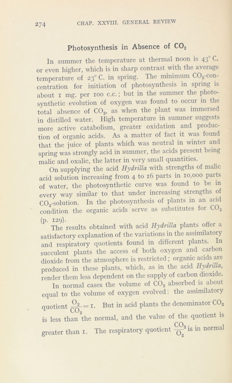 Photosynthesis in Absence of C02 In summer the temperature at thermal noon is 4o C. or even higher, which is in sharp contrast with the average temperature of 230 C. in spring. The minimum CO,-con- centration for initiation of photosynthesis in spring is about 1 mg. per 100 c.c.; but in the summer the photo- synthetic evolution of oxygen was found to occui in the total absence of C02, as when the plant was immersed in distilled water. High temperature in summer suggests more active catabolism, greater oxidation and produc- tion of organic acids. As a matter of fact it was found that the juice of plants which was neutral in winter and spring was strongly acid in summer, the acids present being malic and oxalic, the latter in very small quantities. On supplying the acid Hydrilla with strengths of malic acid solution increasing from 4 to 16 parts in 10,000 parts of water, the photosynthetic curve was found to be in every way similar to that under increasing strengths of COo-solution. In the photosynthesis of plants in an acid condition the organic acids serve as substitutes foi C02 (p. 129). _ . The results obtained with acid Hydrilla plants oifer a satisfactory explanation of the variations in the assimilatory and respiratory quotients found in different plants. In succulent plants the access of both oxygen and carbon dioxide from the atmosphere is restricted; organic acids aie produced in these plants, which, as in the acid Hydrilla, render them less dependent on the supply of carbon dioxide. In normal cases the volume of C02 absorbed is about equal to the volume of oxygen evolved: the assimilatory quotient 1. But in acid plants the denominator C02 is less than the normal, and the value of the quotient is greater than i. The respiratory quotient is in normal