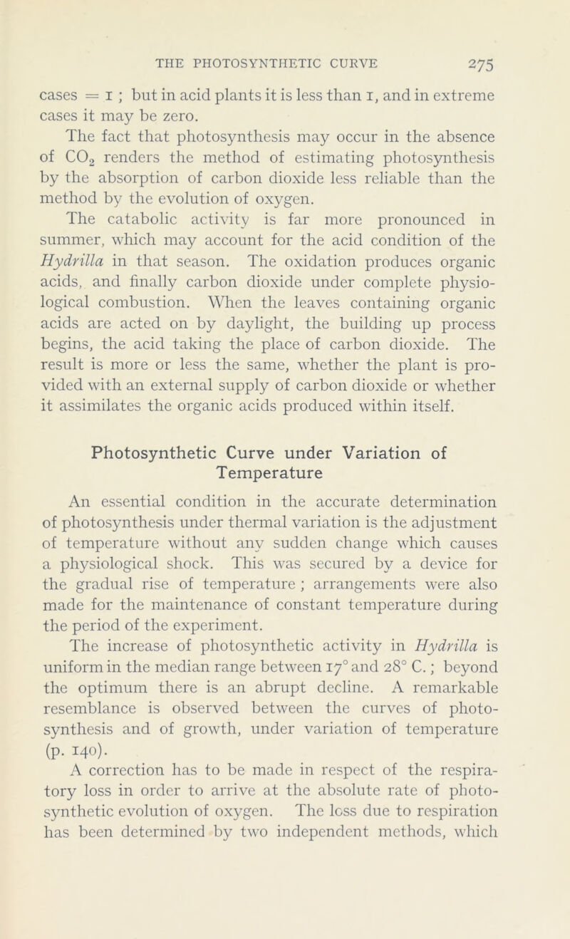 cases = i ; but in acid plants it is less than 1, and in extreme cases it may be zero. The fact that photosynthesis may occur in the absence of C02 renders the method of estimating photosynthesis by the absorption of carbon dioxide less reliable than the method by the evolution of oxygen. The catabolic activity is far more pronounced in summer, which may account for the acid condition of the Hydrilla in that season. The oxidation produces organic acids, and finally carbon dioxide under complete physio- logical combustion. When the leaves containing organic acids are acted on by daylight, the building up process begins, the acid taking the place of carbon dioxide. The result is more or less the same, whether the plant is pro- vided with an external supply of carbon dioxide or whether it assimilates the organic acids produced within itself. Photosynthetic Curve under Variation of Temperature An essential condition in the accurate determination of photosynthesis under thermal variation is the adjustment of temperature without any sudden change which causes a physiological shock. This was secured by a device for the gradual rise of temperature ; arrangements were also made for the maintenance of constant temperature during the period of the experiment. The increase of photosynthetic activity in Hydrilla is uniform in the median range between 170 and 28° C.; beyond the optimum there is an abrupt decline. A remarkable resemblance is observed between the curves of photo- synthesis and of growth, under variation of temperature (p. 140). A correction has to be made in respect of the respira- tory loss in order to arrive at the absolute rate of photo- synthetic evolution of oxygen. The loss due to respiration has been determined by two independent methods, which