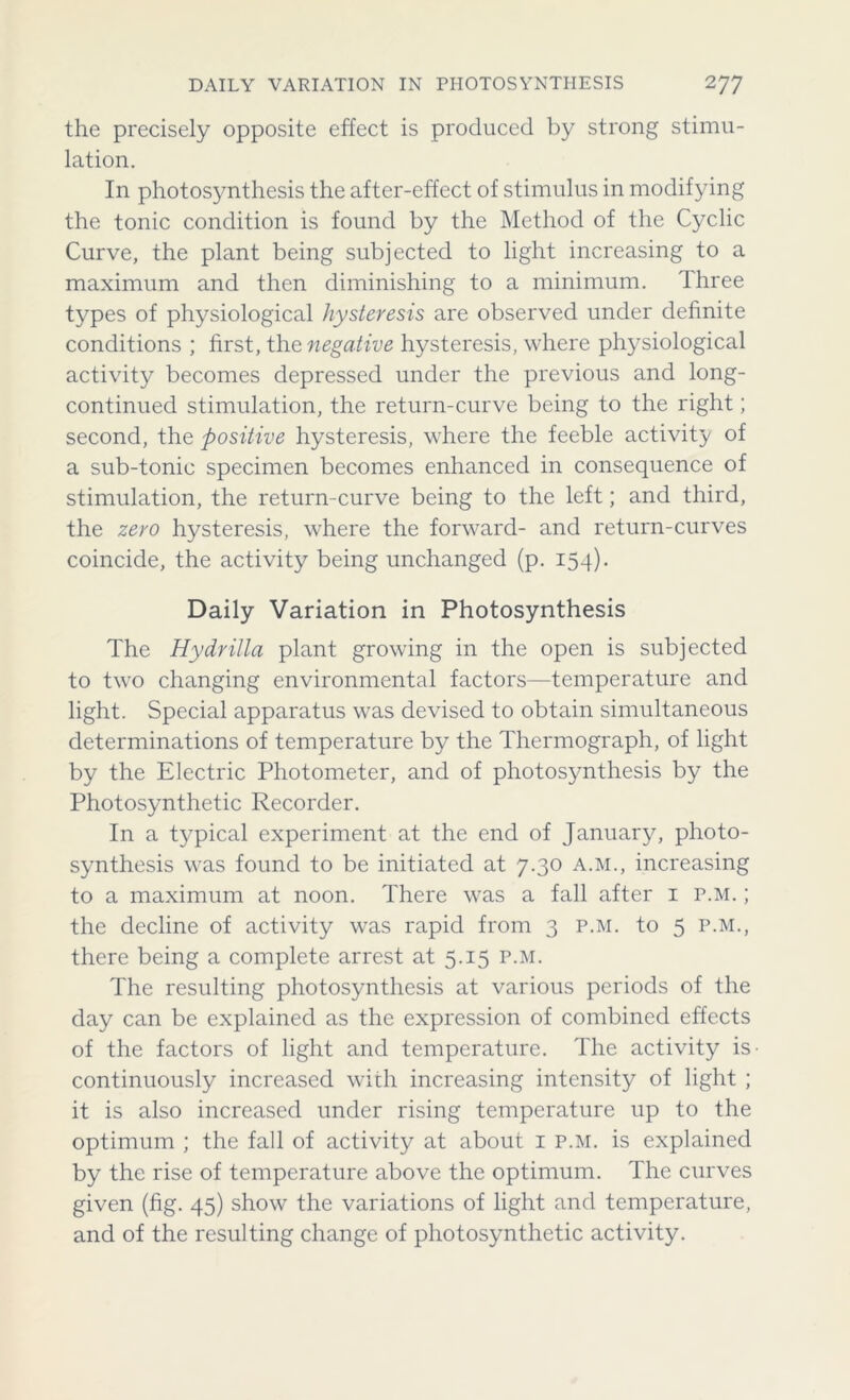 the precisely opposite effect is produced by strong stimu- lation. In photosynthesis the after-effect of stimulus in modifying the tonic condition is found by the Method of the Cyclic Curve, the plant being subjected to light increasing to a maximum and then diminishing to a minimum. Three types of physiological hysteresis are observed under definite conditions ; first, the negative hysteresis, where physiological activity becomes depressed under the previous and long- continued stimulation, the return-curve being to the right; second, the positive hysteresis, where the feeble activity of a sub-tonic specimen becomes enhanced in consequence of stimulation, the return-curve being to the left; and third, the zero hysteresis, where the forward- and return-curves coincide, the activity being unchanged (p. 154). Daily Variation in Photosynthesis The Hy dr ilia plant growing in the open is subjected to two changing environmental factors—temperature and light. Special apparatus was devised to obtain simultaneous determinations of temperature by the Thermograph, of light by the Electric Photometer, and of photosynthesis by the Photosynthetic Recorder. In a typical experiment at the end of January, photo- synthesis was found to be initiated at 7.30 A.M., increasing to a maximum at noon. There was a fall after 1 p.m. ; the decline of activity was rapid from 3 p.m. to 5 p.m., there being a complete arrest at 5.15 p.m. The resulting photosynthesis at various periods of the day can be explained as the expression of combined effects of the factors of light and temperature. The activity is- continuously increased with increasing intensity of light ; it is also increased under rising temperature up to the optimum ; the fall of activity at about 1 p.m. is explained by the rise of temperature above the optimum. The curves given (fig. 45) show the variations of light and temperature, and of the resulting change of photosynthetic activity.