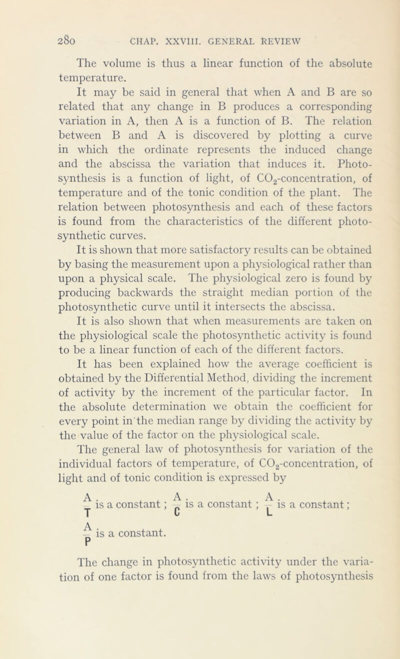 The volume is thus a linear function of the absolute temperature. It may be said in general that when A and B are so related that any change in B produces a corresponding variation in A, then A is a function of B. The relation between B and A is discovered by plotting a curve in which the ordinate represents the induced change and the abscissa the variation that induces it. Photo- synthesis is a function of light, of C02-concentration, of temperature and of the tonic condition of the plant. The relation between photosynthesis and each of these factors is found from the characteristics of the different photo- synthetic curves. It is shown that more satisfactory results can be obtained by basing the measurement upon a physiological rather than upon a physical scale. The physiological zero is found by producing backwards the straight median portion of the photosynthetic curve until it intersects the abscissa. It is also shown that when measurements are taken on the physiological scale the photosynthetic activity is found to be a linear function of each of the different factors. It has been explained how the average coefficient is obtained by the Differential Method, dividing the increment of activity by the increment of the particular factor. In the absolute determination we obtain the coefficient for every point in the median range by dividing the activity by the value of the factor on the physiological scale. The general law of photosynthesis for variation of the individual factors of temperature, of C02-concentration, of light and of tonic condition is expressed by ^ is a constant; ^ is a constant; ^ is a constant ; T t L ^ is a constant. P The change in photosynthetic activity under the varia- tion of one factor is found from the laws of photosynthesis