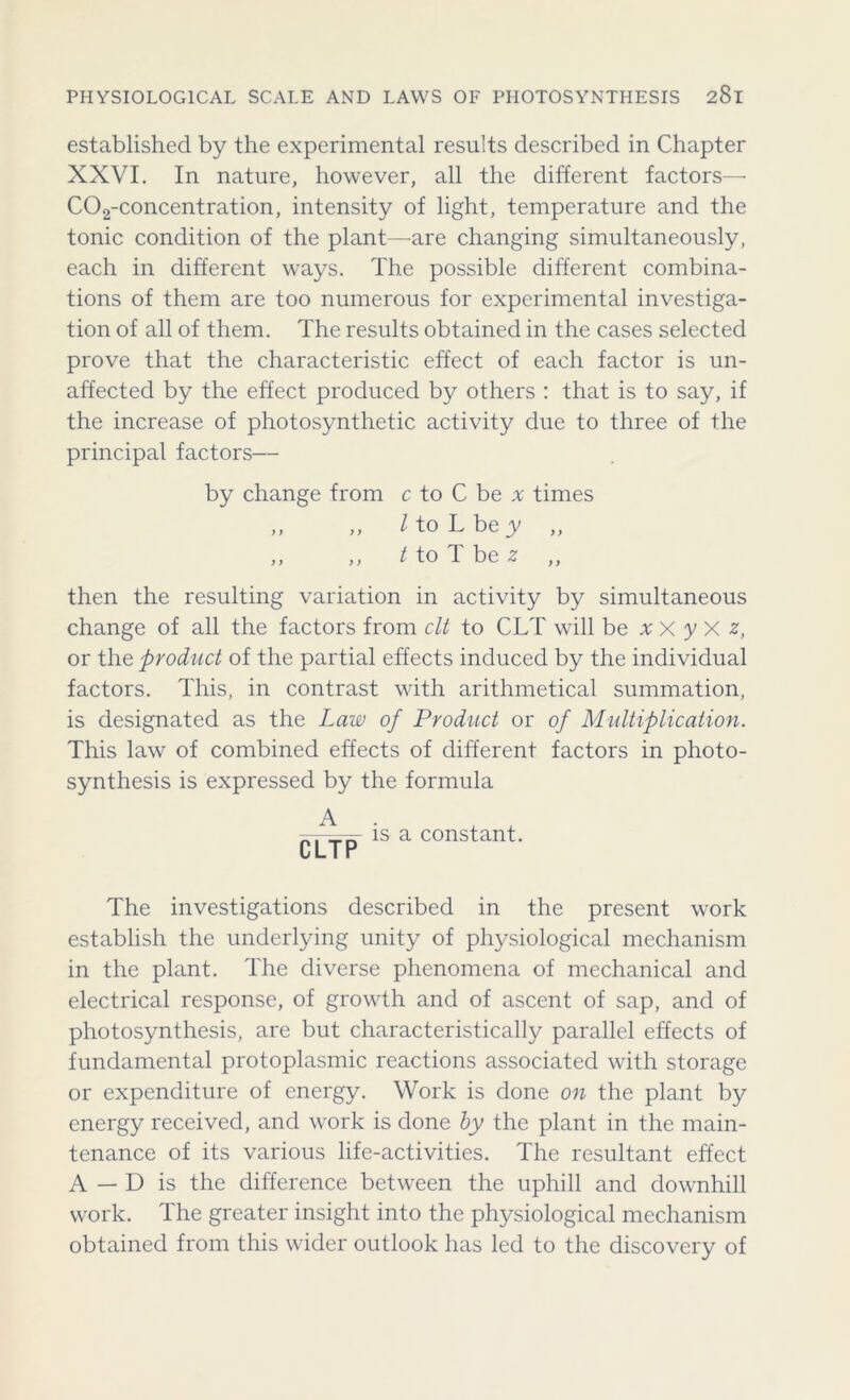 established by the experimental results described in Chapter XXVI. In nature, however, all the different factors—■ C02-concentration, intensity of light, temperature and the tonic condition of the plant—are changing simultaneously, each in different ways. The possible different combina- tions of them are too numerous for experimental investiga- tion of all of them. The results obtained in the cases selected prove that the characteristic effect of each factor is un- affected by the effect produced by others : that is to say, if the increase of photosynthetic activity due to three of the principal factors— by change from c to C be a times „ „ / to L be y „ ,, ,, t to T be z ,, then the resulting variation in activity by simultaneous change of all the factors from clt to CLT will be xX yX z, or the product of the partial effects induced by the individual factors. This, in contrast with arithmetical summation, is designated as the Law of Product or of Multiplication. This law of combined effects of different factors in photo- synthesis is expressed by the formula is a constant. L L I r The investigations described in the present work establish the underlying unity of physiological mechanism in the plant. The diverse phenomena of mechanical and electrical response, of growth and of ascent of sap, and of photosynthesis, are but characteristically parallel effects of fundamental protoplasmic reactions associated with storage or expenditure of energy. Work is done on the plant by energy received, and work is done by the plant in the main- tenance of its various life-activities. The resultant effect A — D is the difference between the uphill and downhill work. The greater insight into the physiological mechanism obtained from this wider outlook has led to the discovery of