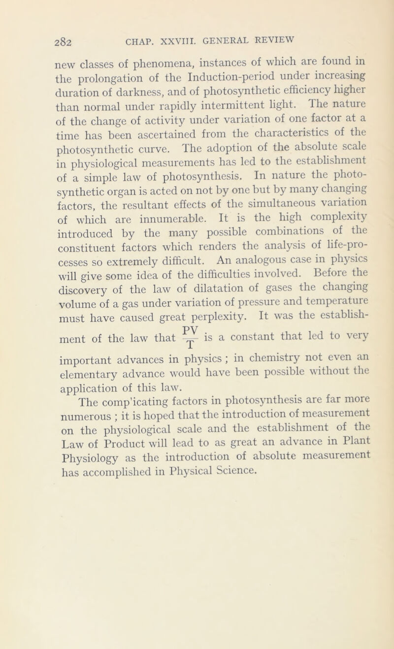 new classes of phenomena, instances of which are found in the prolongation of the Induction-period under increasing duration of darkness, and of photosynthetic efficiency higher than normal under rapidly intermittent light. The nature of the change of activity under variation of one factor at a time has been ascertained from the characteristics of the photosynthetic curve, the adoption of the absolute scale in physiological measurements has led to the establishment of a simple law of photosynthesis. In nature the photo- synthetic organ is acted on not by one but by many changing factors, the resultant effects of the simultaneous variation of which are innumerable. It is the high complexity introduced by the many possible combinations of the constituent factors which renders the analysis of life-pro- cesses so extremely difficult. An analogous case in physics will give some idea of the difficulties involved. Befoie the discovery of the law of dilatation of gases the changing volume of a gas under variation of pressure and temperature must have caused great perplexity. It was the estabhsh- ment of the law that -y- is a constant that led to very important advances in physics ; in chemistry not even an elementary advance would have been possible without the application of this law. The comp’icating factors in photosynthesis are far more numerous ) it is hoped that the introduction of measurement on the physiological scale and the establishment of the Law of Product will lead to as great an advance in Plant Physiology as the introduction of absolute measurement has accomplished in Physical Science.