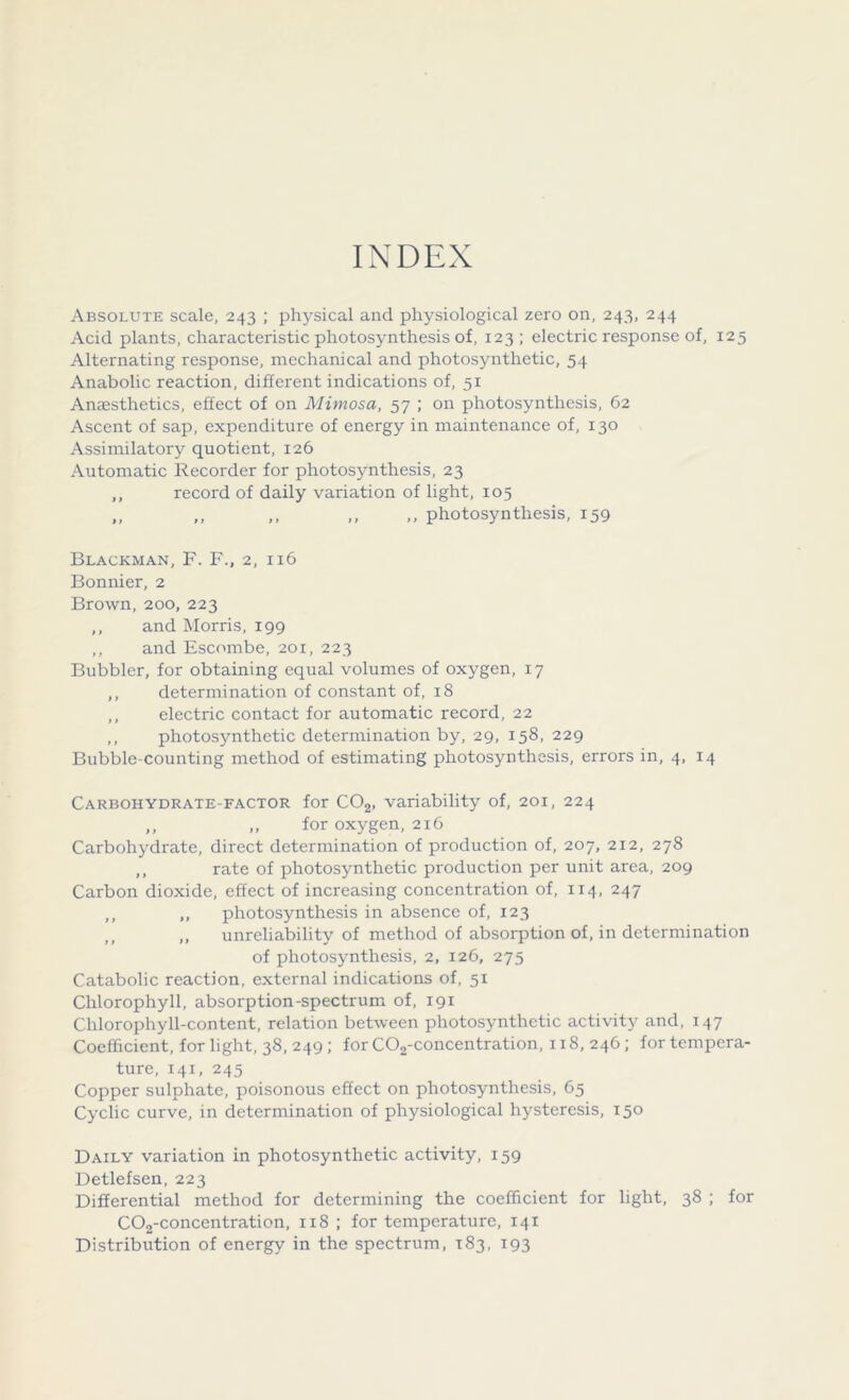 INDEX Absolute scale, 243 ; physical and physiological zero on, 243, 244 Acid plants, characteristic photosynthesis of, 123 ; electric response of, 125 Alternating response, mechanical and photosynthetic, 54 Anabolic reaction, different indications of, 51 Anaesthetics, effect of on Mimosa, 57 ; on photosynthesis, 62 Ascent of sap, expenditure of energy in maintenance of, 130 Assimilatory quotient, 126 Automatic Recorder for photosynthesis, 23 ,, record of daily variation of light, 105 ,, ,, ,, ,, ,, photosynthesis, 159 Blackman, F. F., 2, 116 Bonnier, 2 Brown, 200, 223 ,, and Morris, 199 ,, and Escombe, 201, 223 Bubbler, for obtaining equal volumes of oxygen, 17 ,, determination of constant of, 18 ,, electric contact for automatic record, 22 ,, photosynthetic determination by, 29, 158, 229 Bubble-counting method of estimating photosynthesis, errors in, 4, 14 Carbohydrate-factor for C02, variability of, 201, 224 ,, „ for oxygen, 216 Carbohydrate, direct determination of production of, 207, 212, 278 ,, rate of photosynthetic production per unit area, 209 Carbon dioxide, effect of increasing concentration of, 114, 247 ,, ,, photosynthesis in absence of, 123 „ unreliability of method of absorption of, in determination of photosynthesis, 2, 126, 275 Catabolic reaction, external indications of, 51 Chlorophyll, absorption-spectrum of, 191 Chlorophyll-content, relation between photosynthetic activity and, 147 Coefficient, for light, 38, 249; for C02-concentration, 118, 246; for tempera- ture, 141, 245 Copper sulphate, poisonous effect on photosynthesis, 65 Cyclic curve, in determination of physiological hysteresis, 150 Daily variation in photosynthetic activity, 159 Detlefsen, 223 Differential method for determining the coefficient for light, 38 ; for C02-concentration, 118 ; for temperature, 141 Distribution of energy in the spectrum, 183, 193