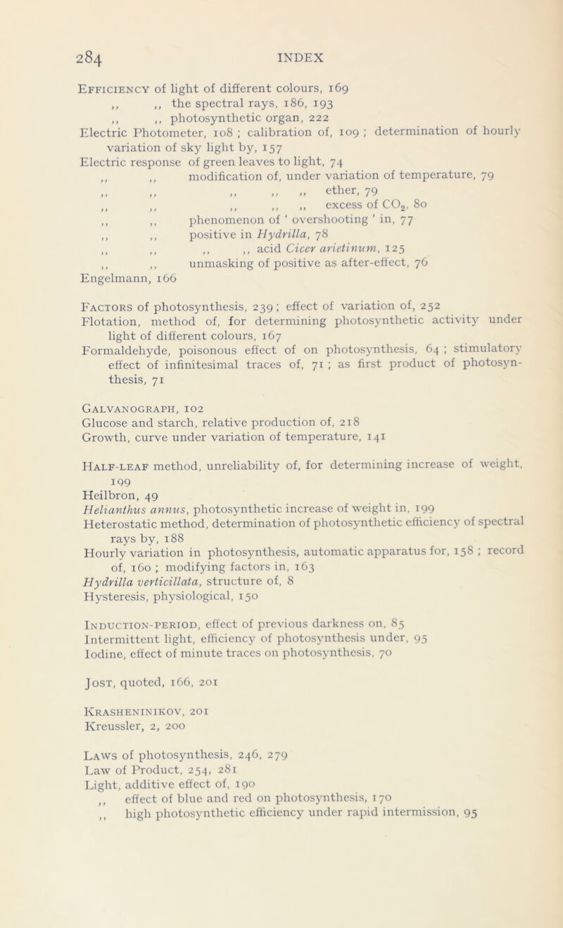 Efficiency of light of different colours, 169 ,, ,, the spectral rays, 186, 193 ,, ,, photosynthetic organ, 222 Electric Photometer, 108 ; calibration of, 109 ; determination of hourly variation of sky light by, 157 Electric response of green leaves to light, 74 ,, ,, modification of, under variation of temperature, 79 ,, ,, ,, .. ether, 79 ,, ,, ,, ,, ,, excess of C02, 80 ,, ,, phenomenon of ' overshooting ’ in, 77 ,, ,, positive in Hydrilla, 78 ,, „ ,, ,, acid Cicer arietinum, 125 ,, ,, unmasking of positive as after-effect, 76 Engelmann 166 Factors of photosynthesis, 239; effect of variation of, 252 Flotation, method of, for determining photosynthetic activity under light of different colours, 167 Formaldehyde, poisonous effect of on photosynthesis, 64 ; stimulatory effect of infinitesimal traces of, 71 ; as first product of photosyn- thesis, 71 Galvanograph, 102 Glucose and starch, relative production of, 218 Growth, curve under variation of temperature, 141 Half-leaf method, unreliability of, for determining increase of weight, 199 Heilbron, 49 Helianthus annus, photosynthetic increase of weight in, 199 Heterostatic method, determination of photosynthetic efficiency of spectral rays by, 188 Hourly variation in photosynthesis, automatic apparatus for, 158 ; record of, 160 ; modifying factors in, 163 Hydrilla verticillata, structure of, 8 Hysteresis, physiological, 150 Induction-period, effect of previous darkness on, 85 Intermittent light, efficiency of photosynthesis under, 95 Iodine, effect of minute traces on photosynthesis, 70 Jost, quoted, 166, 201 Krasheninikov, 201 Kreussler, 2, 200 Laws of photosynthesis, 246, 279 Law of Product, 254, 281 Light, additive effect of, 190 ,, effect of blue and red on photosynthesis, 170 high photosynthctic efficiency under rapid intermission, 95