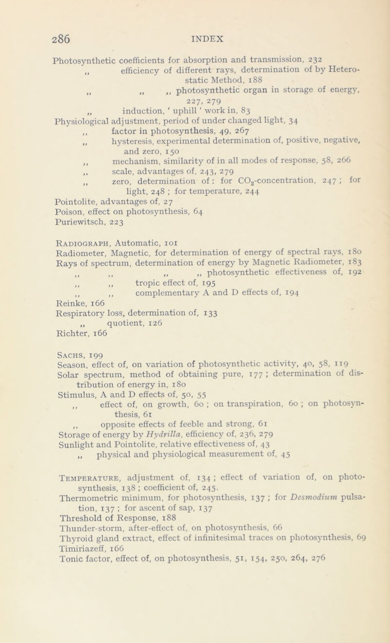Photosynthetic coefficients for absorption and transmission, 232 ,, efficiency of different rays, determination of by Hetero- static Method, 188 „ „ ,, photosynthetic organ in storage of energy, 227, 279 „ induction, ‘ uphill ’ work in, 83 Physiological adjustment, period of under changed light, 34 ,, factor in photosynthesis, 49, 267 ,, hysteresis, experimental determination of, positive, negative, and zero, 150 ,, mechanism, similarity of in all modes of response, 58, 266 ,, scale, advantages of, 243, 279 ,, zero, determination of: for C02-concentration, 247 ; for light, 248 ; for temperature, 244 Pointolite, advantages of, 27 Poison, effect on photosynthesis, 64 Puriewitsch, 223 Radiograph, Automatic, 101 Radiometer, Magnetic, for determination of energy of spectral rays, 180 Rays of spectrum, determination of energy by Magnetic Radiometer, 183 ,, ,, photosynthetic effectiveness of, 192 ,, ,, tropic effect of, 195 ,, ,, complementary A and D effects of, 194 Reinke, 166 Respiratory loss, determination of, 133 ,, quotient, 126 Richter, 166 Sachs, 199 Season, effect of, on variation of photosynthetic activity, 40, 58, 119 Solar spectrum, method of obtaining pure, 177 ; determination of dis- tribution of energy in, 180 Stimulus, A and D effects of, 50, 55 ,, effect of, on growth, 60 ; on transpiration, 60 ; on photosyn- thesis, 61 ,, opposite effects of feeble and strong, 61 Storage of energy by Hydrilla, efficiency of, 236, 279 Sunlight and Pointolite, relative effectiveness of, 43 „ physical and physiological measurement of, 45 Temperature, adjustment of, 134 ; effect of variation of, on photo- synthesis, 138 ; coefficient of, 245. Thermometric minimum, for photosynthesis, 137 ; for Desmodium pulsa- tion, 137 ; for ascent of sap, 137 Threshold of Response, 188 Thunder-storm, after-effect of, on photosynthesis, 66 Thyroid gland extract, effect of infinitesimal traces on photosynthesis, 69 Timiriazeff, 166 Tonic factor, effect of, on photosynthesis, 51, 154, 250, 264, 276