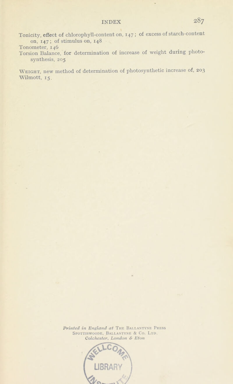 Tonicity, effect of chlorophyll-content on, 147 ; of excess of starch-content on, 147 ; of stimulus on, 148 Tonometer, 146 Torsion Balance, for determination of increase of weight during photo- synthesis, 205 Weight, new method of determination of photosynthetic increase of, 203 Wilmott, 15. Printed in England at The Ballantyne Press Spottiswoode, Ballantyne & Co. Ltd. Colchester, London & Eton