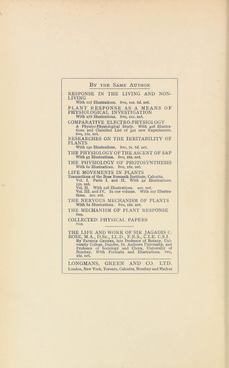 By the Same Author RESPONSE IN THE LIVING AND NON- LIVING With ii7 Illustrations. 8vo, ios. 6d. net. PLANT RESPONSE AS A MEANS OF PHYSIOLOGICAL INVESTIGATION With 278 Illustrations. 8vo, 21s. net. COMPARATIVE ELECTRO-PHYSIOLOGY A Physico-Physiological Study. With 406 Illustra- tions and Classified List of 3.21 new Experiments. 8vo, 16s. net. RESEARCHES ON THE IRRITABILITY OF PLANTS With 190 Illustrations. 8vo, 7s. 6d. net. THE PHYSIOLOGY OF THE ASCENT OF SAP With 95 Illustrations. 8vo, 16s. net. THE PHYSIOLOGY OF PHOTOSYNTHESIS With 60 Illustrations. 8vo, 16s. net. LIFE MOVEMENTS IN PLANTS Transactions of the Bose Research Institute, Calcutta. Vol. I. Parts I. and II. With 92 Illustrations. 15s. net. Vol. II. With 128 Illustrations. 20s. net. Vol. III. and IV. In one volume. With 107 Illustra- tions. 20s. net. THE NERVOUS MECHANISM OF PLANTS With 82 Illustrations. 8vo, 16s. net. THE MECHANISM OF PLANT RESPONSE 8vo. COLLECTED PHYSICAL PAPERS 8vo. THE LIFE AND WORK OF SIR JAGADIS C. BOSE, M.A., D.Sc., LL.D., F.R.S., C.I.E. C.S.I. By Patrick Geddes, late Professor of Botany, Uni- versity College, Dundee, St. Andrews University, and Professor of Sociology and Civics, University of Bombay. With Portraits and Illustrations. 8vo, 16s. net. LONGMANS, GREEN AND CO. LTD. London, New York, Toronto, Calcutta, Bombay and Madras