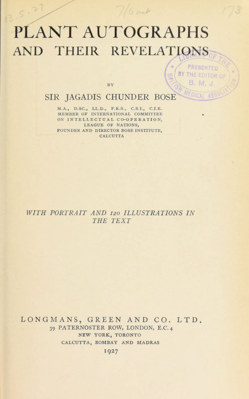 AND THEIR REVELATIONS / u / Drn i» / * / rriESEN I c?:- / 8Y THE ED’T by \v\. d, M. \ 0 SIR JAGADIS CHUNDER BOSE M.A., D.SC., LL.D., F.R.S., C.S.I., C.I.E. MEMBER OF INTERNATIONAL COMMITTEE ON INTELLECTUAL CO-OPERATION, LEAGUE OF NATIONS, FOUNDER AND DIRECTOR BOSE INSTITUTE, CALCUTTA VF/ra PORTRAIT AND 120 ILLUSTRATIONS IN THE TEXT LONGMANS, GREEN AND CO. LTD. 39 PATERNOSTER ROW, LONDON, E.C. 4 NEW YORK, TORONTO CALCUTTA, BOMBAY AND MADRAS 1927