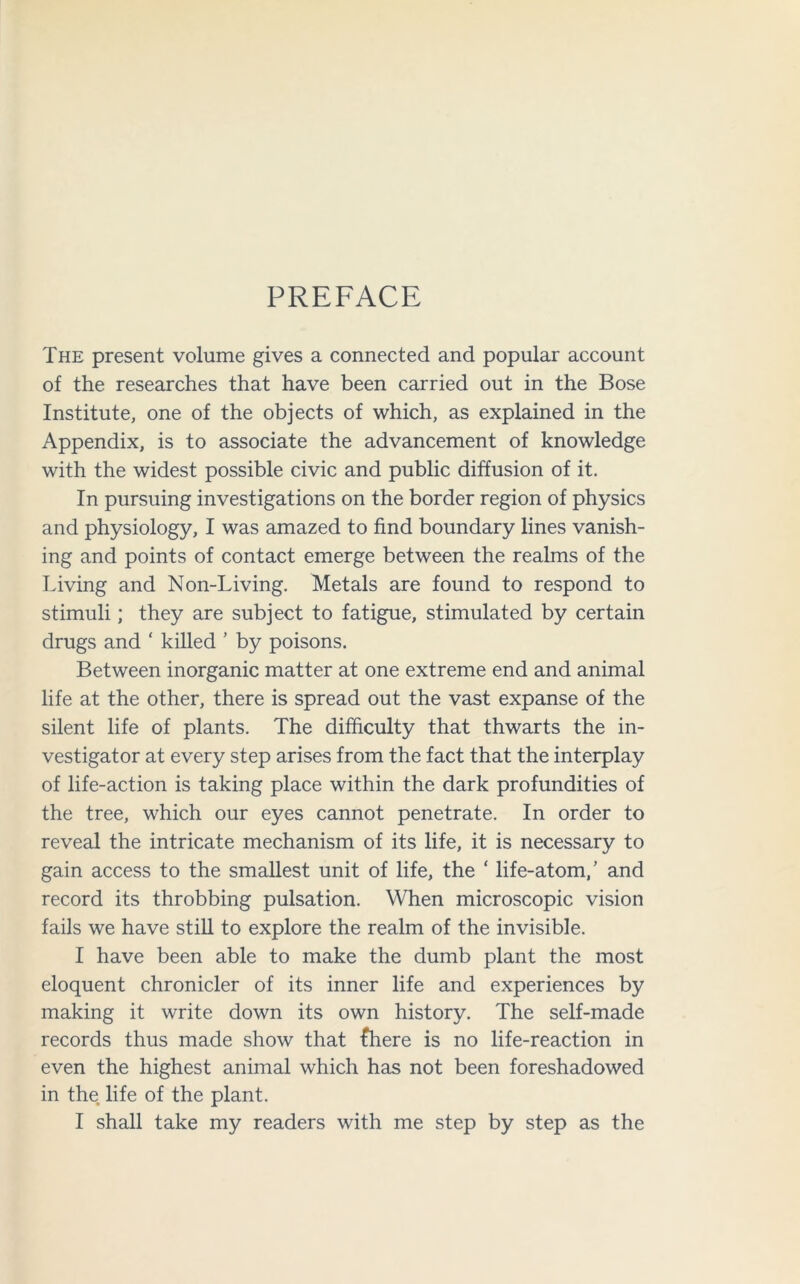 PREFACE The present volume gives a connected and popular account of the researches that have been carried out in the Bose Institute, one of the objects of which, as explained in the Appendix, is to associate the advancement of knowledge with the widest possible civic and public diffusion of it. In pursuing investigations on the border region of physics and physiology, I was amazed to find boundary lines vanish- ing and points of contact emerge between the realms of the Living and Non-Living. Metals are found to respond to stimuli; they are subject to fatigue, stimulated by certain drugs and ‘ killed ’ by poisons. Between inorganic matter at one extreme end and animal life at the other, there is spread out the vast expanse of the silent life of plants. The difficulty that thwarts the in- vestigator at every step arises from the fact that the interplay of life-action is taking place within the dark profundities of the tree, which our eyes cannot penetrate. In order to reveal the intricate mechanism of its life, it is necessary to gain access to the smallest unit of life, the ‘ life-atom/ and record its throbbing pulsation. When microscopic vision fails we have still to explore the realm of the invisible. I have been able to make the dumb plant the most eloquent chronicler of its inner life and experiences by making it write down its own history. The self-made records thus made show that {here is no life-reaction in even the highest animal which has not been foreshadowed in the life of the plant. I shall take my readers with me step by step as the