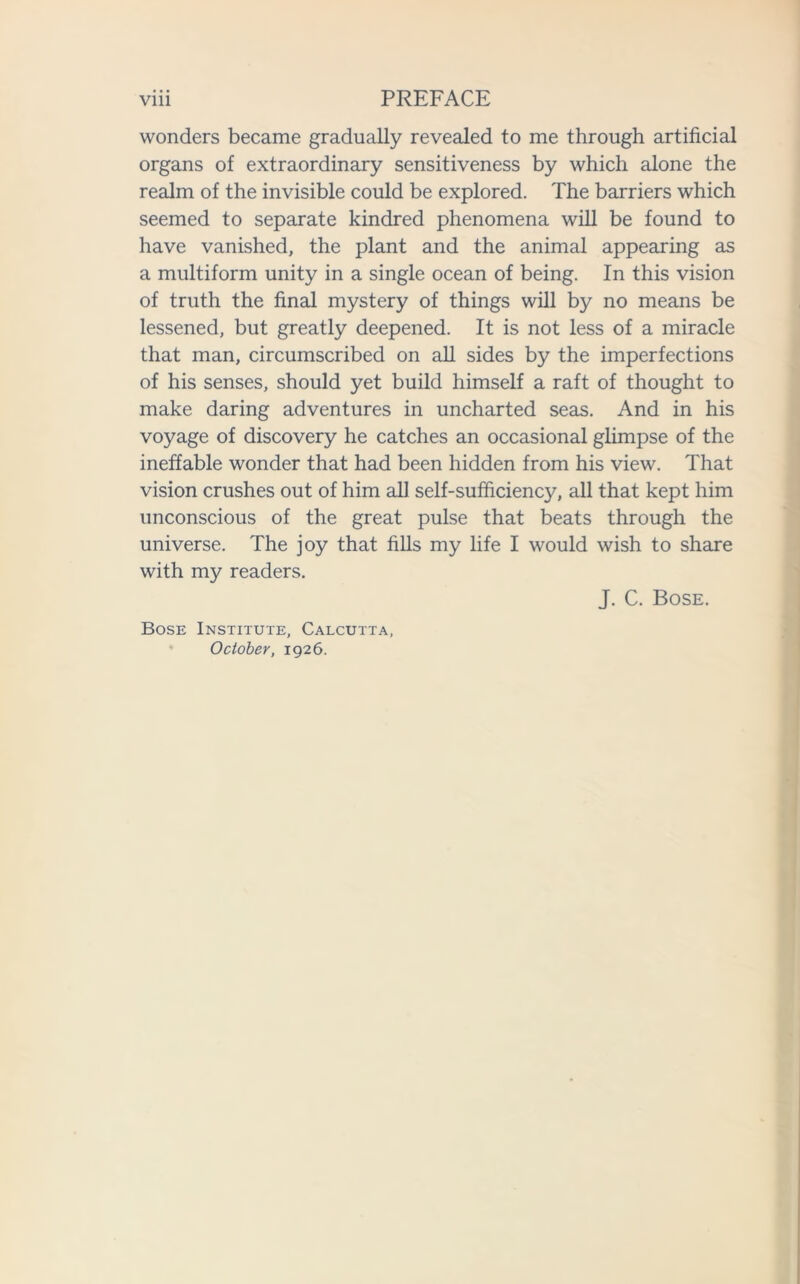 wonders became gradually revealed to me through artificial organs of extraordinary sensitiveness by which alone the realm of the invisible could be explored. The barriers which seemed to separate kindred phenomena will be found to have vanished, the plant and the animal appearing as a multiform unity in a single ocean of being. In this vision of truth the final mystery of things will by no means be lessened, but greatly deepened. It is not less of a miracle that man, circumscribed on all sides by the imperfections of his senses, should yet build himself a raft of thought to make daring adventures in uncharted seas. And in his voyage of discovery he catches an occasional glimpse of the ineffable wonder that had been hidden from his view. That vision crushes out of him all self-sufficiency, all that kept him unconscious of the great pulse that beats through the universe. The joy that fills my life I would wish to share with my readers. Bose Institute, Calcutta, October, 1926. J. C. Bose.