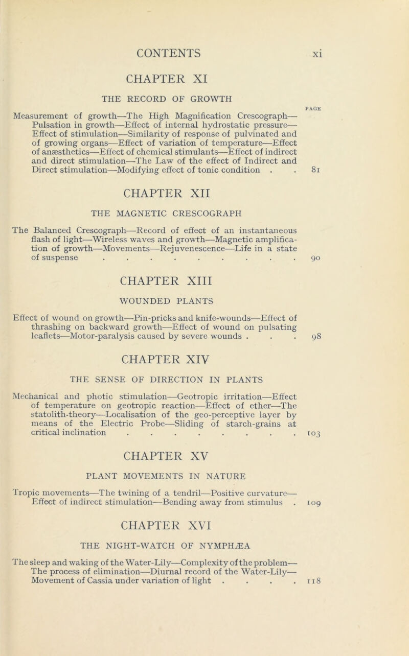 CHAPTER XI THE RECORD OF GROWTH Measurement of growth—The High Magnification Crescograph—■ Pulsation in growth—Effect of internal hydrostatic pressure— Effect of stimulation—Similarity of response of pulvinated and of growing organs—Effect of variation of temperature—Effect of anaesthetics—Effect of chemical stimulants—Effect of indirect and direct stimulation—The Law of the effect of Indirect and Direct stimulation—Modifying effect of tonic condition CHAPTER XII THE MAGNETIC CRESCOGRAPH The Balanced Crescograph—Record of effect of an instantaneous flash of light—Wireless waves and growth—Magnetic amplifica- tion of growth—Movements—Rejuvenescence—Life in a state of suspense ......... CHAPTER XIII WOUNDED PLANTS Effect of wound on growth—Pin-pricks and knife-wounds—Effect of thrashing on backward growth—Effect of wound on pulsating leaflets—Motor-paralysis caused by severe wounds . CHAPTER XIV THE SENSE OF DIRECTION IN PLANTS Mechanical and photic stimulation—Geotropic irritation—Effect of temperature on geotropic reaction—Effect of ether—The statolith-theory—Localisation of the geo-perceptive layer by means of the Electric Probe—Sliding of starch-grains at critical inclination ........ CHAPTER XV PLANT MOVEMENTS IN NATURE Tropic movements—The twining of a tendril—Positive curvature— Effect of indirect stimulation—Bending away from stimulus CHAPTER XVI THE NIGHT-WATCH OF NYMPH/EA The sleep and waking of the Water-Lily—Complexity of the problem— The process of elimination—Diurnal record of the Water-Lily— Movement of Cassia under variation of light .... PAGE 81 go 98 [03 109