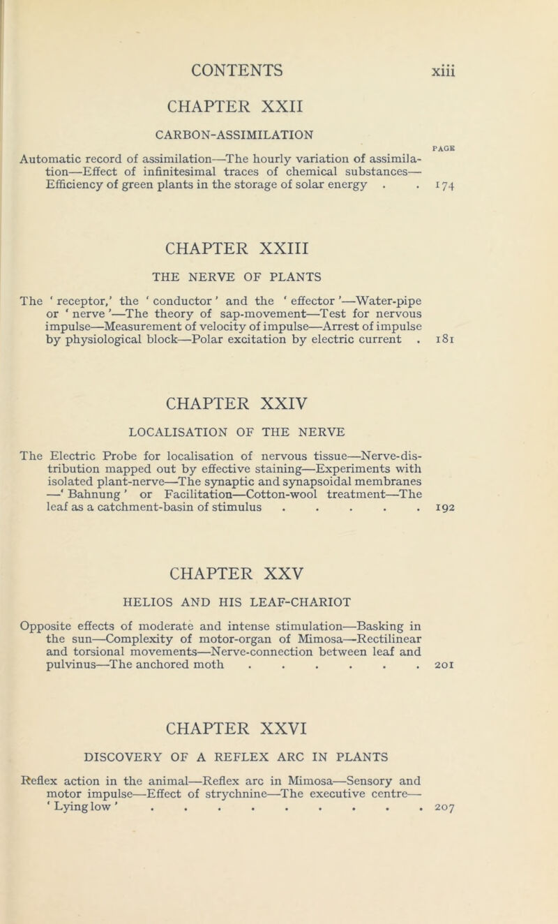 CHAPTER XXII CARBON-ASSIMILATION PAGE Automatic record of assimilation—The hourly variation of assimila- tion—Effect of infinitesimal traces of chemical substances— Efficiency of green plants in the storage of solar energy . .174 CHAPTER XXIII THE NERVE OF PLANTS The ' receptor,’ the ‘ conductor ’ and the ‘ effector ’—Water-pipe or * nerve ’—The theory of sap-movement—Test for nervous impulse—Measurement of velocity of impulse—Arrest of impulse by physiological block—Polar excitation by electric current . 181 CHAPTER XXIV LOCALISATION OF THE NERVE The Electric Probe for localisation of nervous tissue—Nerve-dis- tribution mapped out by effective staining—Experiments with isolated plant-nerve—The synaptic and synapsoidal membranes —‘ Bahnung ’ or Facilitation—Cotton-wool treatment—The leaf as a catchment-basin of stimulus . . . . .192 CHAPTER XXV HELIOS AND HIS LEAF-CHARIOT Opposite effects of moderate and intense stimulation—Basking in the sun—Complexity of motor-organ of Mimosa—Rectilinear and torsional movements—Nerve-connection between leaf and pulvinus—The anchored moth ...... 201 CHAPTER XXVI DISCOVERY OF A REFLEX ARC IN PLANTS Reflex action in the animal—Reflex arc in Mimosa—Sensory and motor impulse—Effect of strychnine—The executive centre— ‘Lying low’ ......... 207