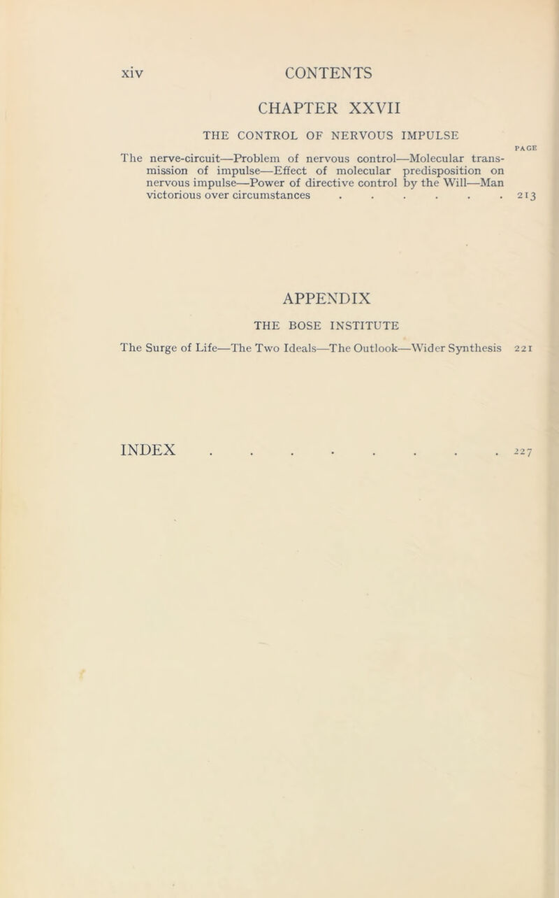 CHAPTER XXVII THE CONTROL OF NERVOUS IMPULSE PAGE The nerve-circuit—Problem of nervous control—Molecular trans- mission of impulse—Effect of molecular predisposition on nervous impulse—Power of directive control by the Will—Man victorious over circumstances . . . . . .213 APPENDIX THE BOSE INSTITUTE The Surge of Life—The Two Ideals—The Outlook—Wider Synthesis 221 227 INDEX
