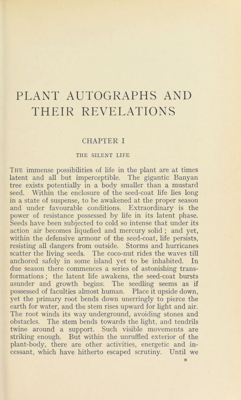 PLANT AUTOGRAPHS AND THEIR REVELATIONS CHAPTER I THE SILENT LIFE The immense possibilities of life in the plant are at times latent and all but imperceptible. The gigantic Banyan tree exists potentially in a body smaller than a mustard seed. Within the enclosure of the seed-coat life lies long in a state of suspense, to be awakened at the proper season and under favourable conditions. Extraordinary is the power of resistance possessed by life in its latent phase. Seeds have been subjected to cold so intense that under its action air becomes liquefied and mercury solid ; and yet, within the defensive armour of the seed-coat, life persists, resisting all dangers from outside. Storms and hurricanes scatter the living seeds. The coco-nut rides the waves till anchored safely in some island yet to be inhabited. In due season there commences a series of astonishing trans- formations ; the latent life awakens, the seed-coat bursts asunder and growth begins. The seedling seems as if possessed of faculties almost human. Place it upside down, yet the primary root bends down unerringly to pierce the earth for water, and the stem rises upward for light and air. The root winds its way underground, avoiding stones and obstacles. The stem bends towards the light, and tendrils twine around a support. Such visible movements are striking enough. But within the unruffled exterior of the plant-body, there are other activities, energetic and in- cessant, which have hitherto escaped scrutiny. Until we