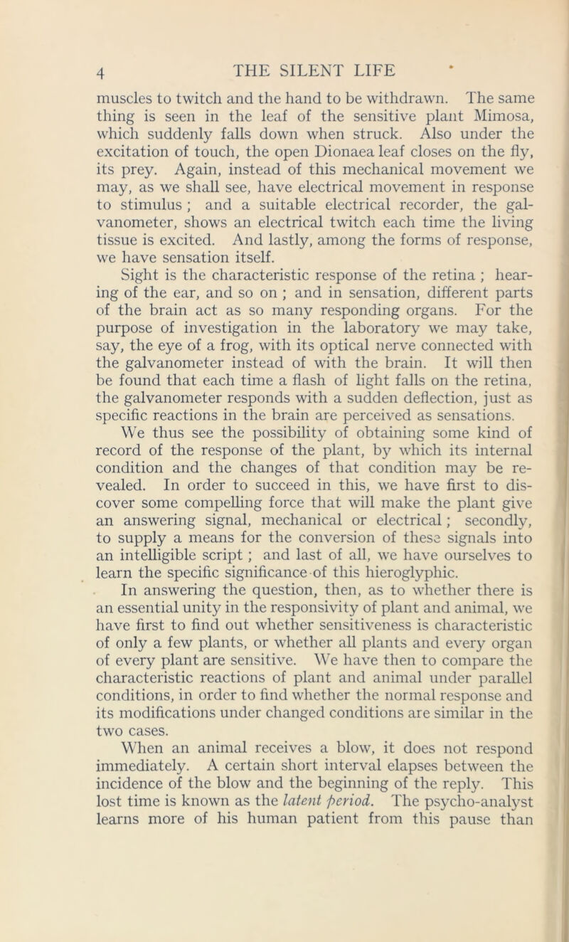 muscles to twitch and the hand to be withdrawn. The same thing is seen in the leaf of the sensitive plant Mimosa, which suddenly falls down when struck. Also under the excitation of touch, the open Dionaea leaf closes on the fly, its prey. Again, instead of this mechanical movement we may, as we shall see, have electrical movement in response to stimulus ; and a suitable electrical recorder, the gal- vanometer, shows an electrical twitch each time the living tissue is excited. And lastly, among the forms of response, we have sensation itself. Sight is the characteristic response of the retina ; hear- ing of the ear, and so on ; and in sensation, different parts of the brain act as so many responding organs. For the purpose of investigation in the laboratory we may take, say, the eye of a frog, with its optical nerve connected with the galvanometer instead of with the brain. It will then be found that each time a flash of light falls on the retina, the galvanometer responds with a sudden deflection, just as specific reactions in the brain are perceived as sensations. We thus see the possibility of obtaining some kind of record of the response of the plant, by which its internal condition and the changes of that condition may be re- vealed. In order to succeed in this, we have first to dis- cover some compelling force that will make the plant give an answering signal, mechanical or electrical; secondly, to supply a means for the conversion of these signals into an intelligible script; and last of all, we have ourselves to learn the specific significance of this hieroglyphic. In answering the question, then, as to whether there is an essential unity in the responsivity of plant and animal, we have first to find out whether sensitiveness is characteristic of only a few plants, or whether all plants and every organ of every plant are sensitive. We have then to compare the characteristic reactions of plant and animal under parallel conditions, in order to find whether the normal response and its modifications under changed conditions are similar in the two cases. When an animal receives a blow, it does not respond immediately. A certain short interval elapses between the incidence of the blow and the beginning of the reply. This lost time is known as the latent period. The psycho-analyst learns more of his human patient from this pause than