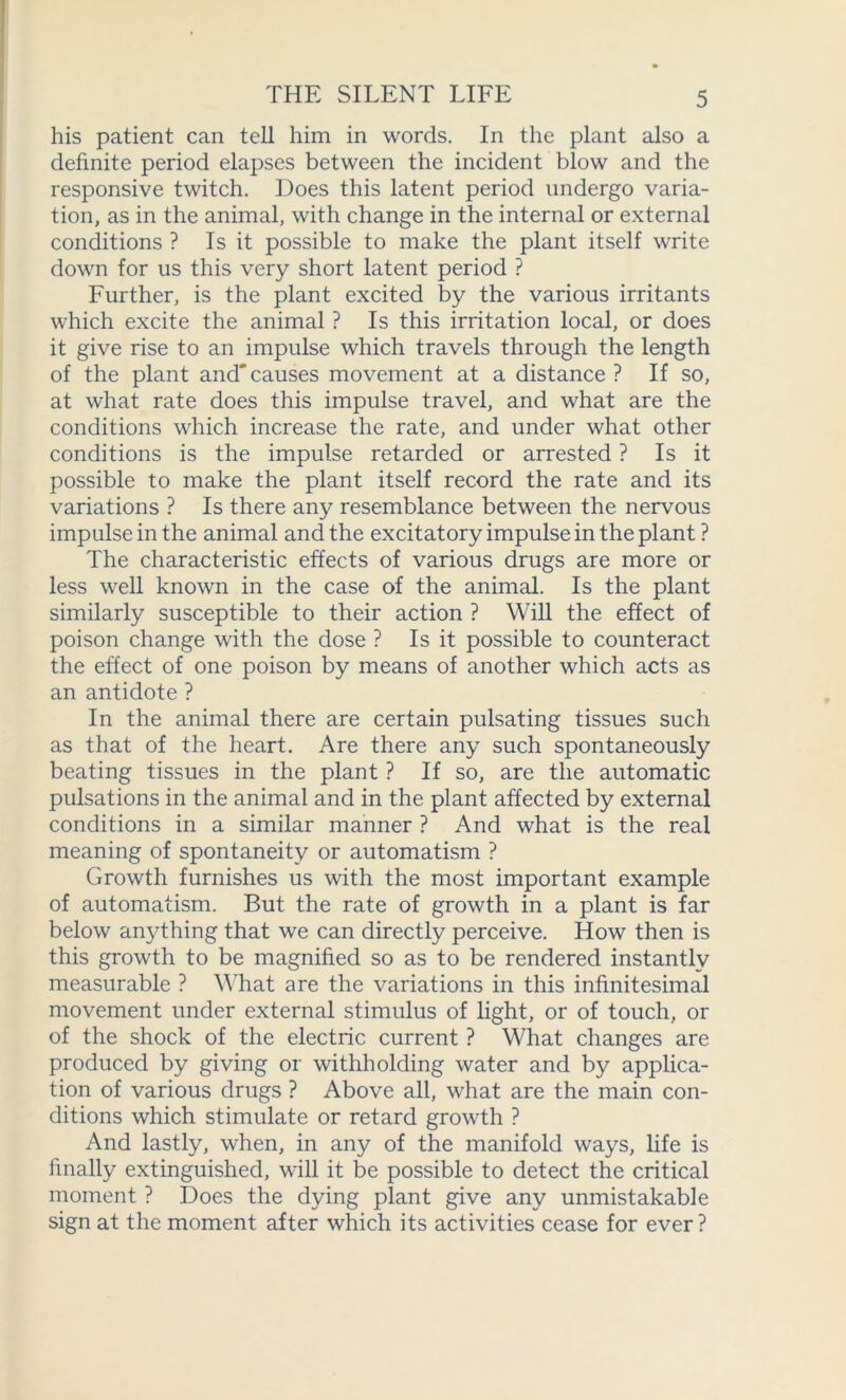 his patient can tell him in words. In the plant also a definite period elapses between the incident blow and the responsive twitch. Does this latent period undergo varia- tion, as in the animal, with change in the internal or external conditions ? Is it possible to make the plant itself write down for us this very short latent period ? Further, is the plant excited by the various irritants which excite the animal ? Is this irritation local, or does it give rise to an impulse which travels through the length of the plant and'causes movement at a distance ? If so, at what rate does this impulse travel, and what are the conditions which increase the rate, and under what other conditions is the impulse retarded or arrested ? Is it possible to make the plant itself record the rate and its variations ? Is there any resemblance between the nervous impulse in the animal and the excitatory impulse in the plant ? The characteristic effects of various drugs are more or less well known in the case of the animal. Is the plant similarly susceptible to their action ? Will the effect of poison change with the dose ? Is it possible to counteract the effect of one poison by means of another which acts as an antidote ? In the animal there are certain pulsating tissues such as that of the heart. Are there any such spontaneously beating tissues in the plant ? If so, are the automatic pulsations in the animal and in the plant affected by external conditions in a similar manner ? And what is the real meaning of spontaneity or automatism ? Growth furnishes us with the most important example of automatism. But the rate of growth in a plant is far below anything that we can directly perceive. How then is this growth to be magnified so as to be rendered instantly measurable ? What are the variations in this infinitesimal movement under external stimulus of light, or of touch, or of the shock of the electric current ? What changes are produced by giving or withholding water and by applica- tion of various drugs ? Above all, what are the main con- ditions which stimulate or retard growth ? And lastly, when, in any of the manifold ways, life is finally extinguished, will it be possible to detect the critical moment ? Does the dying plant give any unmistakable sign at the moment after which its activities cease for ever?