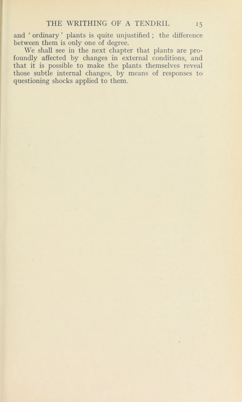 and ‘ ordinary ’ plants is quite unjustified ; the difference between them is only one of degree. We shall see in the next chapter that plants are pro- foundly affected by changes in external conditions, and that it is possible to make the plants themselves reveal those subtle internal changes, by means of responses to questioning shocks applied to them.