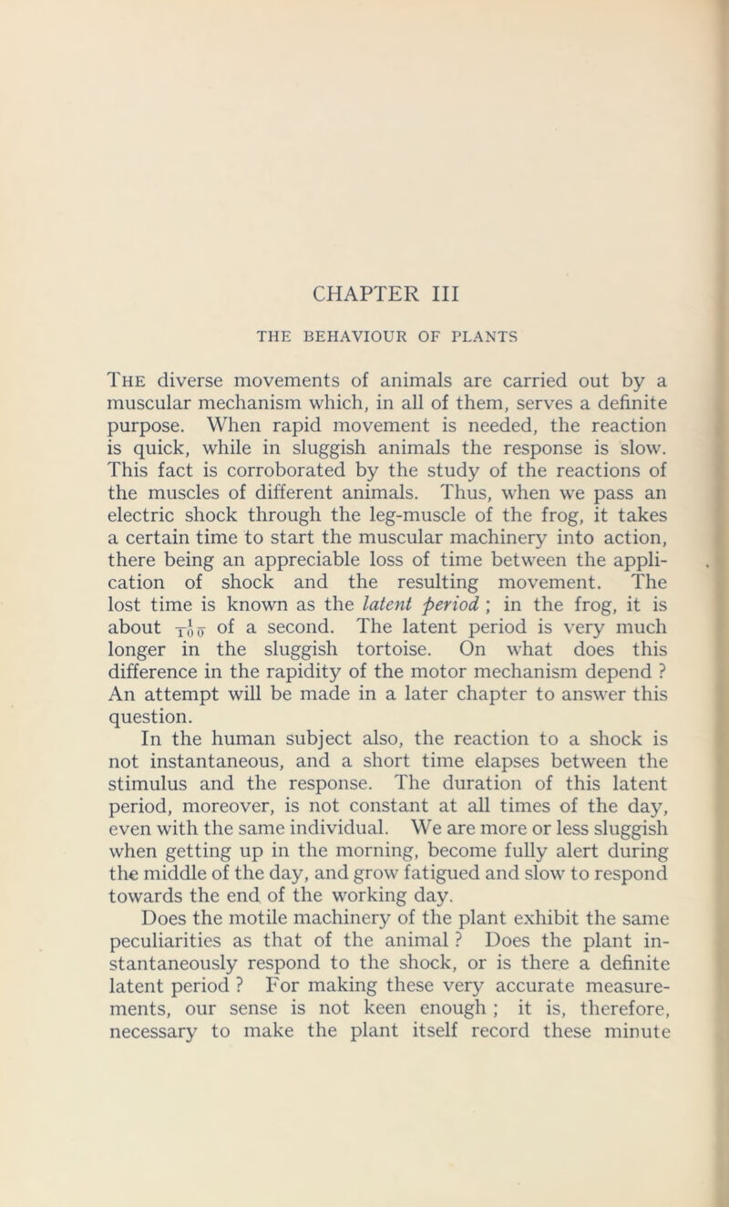 CHAPTER III THE BEHAVIOUR OF PLANTS The diverse movements of animals are carried out by a muscular mechanism which, in all of them, serves a definite purpose. When rapid movement is needed, the reaction is quick, while in sluggish animals the response is slow. This fact is corroborated by the study of the reactions of the muscles of different animals. Thus, when we pass an electric shock through the leg-muscle of the frog, it takes a certain time to start the muscular machinery into action, there being an appreciable loss of time between the appli- cation of shock and the resulting movement. The lost time is known as the latent period ; in the frog, it is about -jpo o °f a second. The latent period is very much longer in the sluggish tortoise. On what does this difference in the rapidity of the motor mechanism depend ? An attempt will be made in a later chapter to answer this question. In the human subject also, the reaction to a shock is not instantaneous, and a short time elapses between the stimulus and the response. The duration of this latent period, moreover, is not constant at all times of the day, even with the same individual. We are more or less sluggish when getting up in the morning, become fully alert during the middle of the day, and grow fatigued and slow to respond towards the end of the working day. Does the motile machinery of the plant exhibit the same peculiarities as that of the animal ? Does the plant in- stantaneously respond to the shock, or is there a definite latent period ? For making these very accurate measure- ments, our sense is not keen enough ; it is, therefore, necessary to make the plant itself record these minute