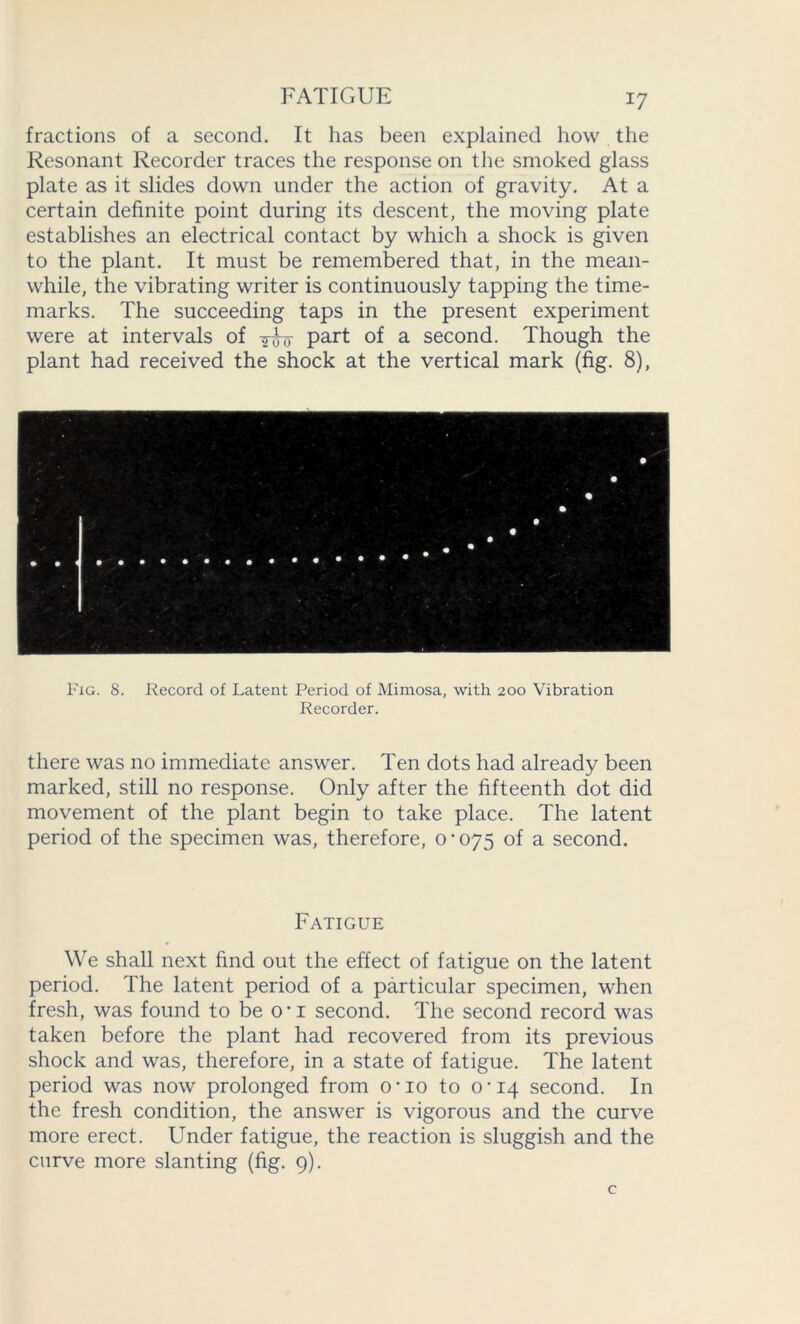 FATIGUE fractions of a second. It has been explained how the Resonant Recorder traces the response on the smoked glass plate as it slides down under the action of gravity. At a certain definite point during its descent, the moving plate establishes an electrical contact by which a shock is given to the plant. It must be remembered that, in the mean- while, the vibrating writer is continuously tapping the time- marks. The succeeding taps in the present experiment were at intervals of part of a second. Though the plant had received the shock at the vertical mark (fig. 8), Fig. 8. Record of Latent Period of Mimosa, with 200 Vibration Recorder. there was no immediate answer. Ten dots had already been marked, still no response. Only after the fifteenth dot did movement of the plant begin to take place. The latent period of the specimen was, therefore, 0^075 of a second. Fatigue We shall next find out the effect of fatigue on the latent period. The latent period of a particular specimen, when fresh, was found to be ou second. The second record was taken before the plant had recovered from its previous shock and was, therefore, in a state of fatigue. The latent period was now prolonged from o*io to 0*14 second. In the fresh condition, the answer is vigorous and the curve more erect. Under fatigue, the reaction is sluggish and the curve more slanting (fig. 9).