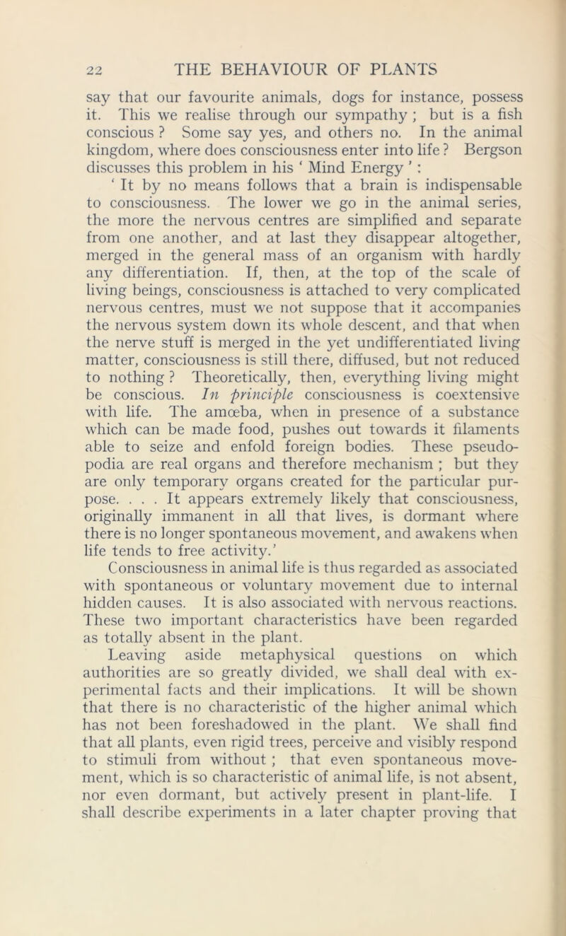 say that our favourite animals, dogs for instance, possess it. This we realise through our sympathy ; but is a fish conscious ? Some say yes, and others no. In the animal kingdom, where does consciousness enter into life ? Bergson discusses this problem in his ‘ Mind Energy ’ : ‘ It by no means follows that a brain is indispensable to consciousness. The lower we go in the animal series, the more the nervous centres are simplified and separate from one another, and at last they disappear altogether, merged in the general mass of an organism with hardly any differentiation. If, then, at the top of the scale of living beings, consciousness is attached to very complicated nervous centres, must we not suppose that it accompanies the nervous system down its whole descent, and that when the nerve stuff is merged in the yet undifferentiated living matter, consciousness is still there, diffused, but not reduced to nothing ? Theoretically, then, everything living might be conscious. In principle consciousness is coextensive with life. The amoeba, when in presence of a substance which can be made food, pushes out towards it filaments able to seize and enfold foreign bodies. These pseudo- podia are real organs and therefore mechanism ; but they are only temporary organs created for the particular pur- pose. ... It appears extremely likely that consciousness, originally immanent in all that lives, is dormant wTiere there is no longer spontaneous movement, and awakens when life tends to free activity.’ Consciousness in animal life is thus regarded as associated with spontaneous or voluntary movement due to internal hidden causes. It is also associated with nervous reactions. These two important characteristics have been regarded as totally absent in the plant. Leaving aside metaphysical questions on which authorities are so greatly divided, we shall deal with ex- perimental facts and their implications. It will be shown that there is no characteristic of the higher animal which has not been foreshadowed in the plant. We shall find that all plants, even rigid trees, perceive and visibly respond to stimuli from without ; that even spontaneous move- ment, which is so characteristic of animal life, is not absent, nor even dormant, but actively present in plant-life. I shall describe experiments in a later chapter proving that