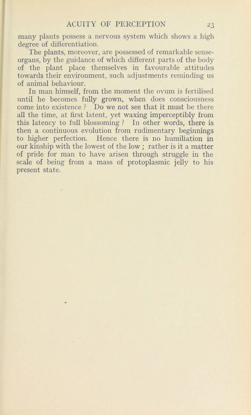 many plants possess a nervous system which shows a high degree of differentiation. The plants, moreover, are possessed of remarkable sense- organs, by the guidance of which different parts of the body of the plant place themselves in favourable attitudes towards their environment, such adjustments reminding us of animal behaviour. In man himself, from the moment the ovum is fertilised until he becomes fully grown, when does consciousness come into existence ? Do we not see that it must be there all the time, at first latent, yet waxing imperceptibly from this latency to full blossoming ? In other words, there is then a continuous evolution from rudimentary beginnings to higher perfection. Hence there is no humiliation in our kinship with the lowest of the low ; rather is it a matter of pride for man to have arisen through struggle in the scale of being from a mass of protoplasmic jelly to his present state.