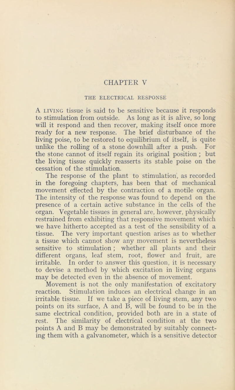 CHAPTER V THE ELECTRICAL RESPONSE A living tissue is said to be sensitive because it responds to stimulation from outside. As long as it is alive, so long will it respond and then recover, making itself once more ready for a new response. The brief disturbance of the living poise, to be restored to equilibrium of itself, is quite unlike the rolling of a stone downhill after a push. For the stone cannot of itself regain its original position ; but the living tissue quickly reasserts its stable poise on the cessation of the stimulation. The response of the plant to stimulation, as recorded in the foregoing chapters, has been that of mechanical movement effected by the contraction of a motile organ. The intensity of the response was found to depend on the presence of a certain active substance in the cells of the organ. Vegetable tissues in general are, however, physically restrained from exhibiting that responsive movement which we have hitherto accepted as a test of the sensibility of a tissue. The very important question arises as to whether a tissue which cannot show any movement is nevertheless sensitive to stimulation; whether all plants and their different organs, leaf stem, root, flower and fruit, are irritable. In order to answer this question, it is necessary to devise a method by which excitation in living organs may be detected even in the absence of movement. Movement is not the only manifestation of excitatory reaction. Stimulation induces an electrical change in an irritable tissue. If we take a piece of living stem, any two points on its surface, A and B, will be found to be in the same electrical condition, provided both are in a state of rest. The similarity of electrical condition at the two points A and B may be demonstrated by suitably connect- ing them with a galvanometer, which is a sensitive detector