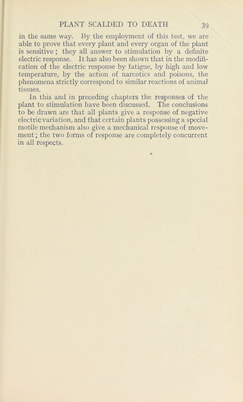 PLANT SCALDED TO DEATH in the same way. By the employment of this test, we are able to prove that every plant and every organ of the plant is sensitive ; they all answer to stimulation by a definite electric response. It has also been shown that in the modifi- cation of the electric response by fatigue, by high and low temperature, by the action of narcotics and poisons, the phenomena strictly correspond to similar reactions of animal tissues. In this and in preceding chapters the responses of the plant to stimulation have been discussed. The conclusions to be drawn are that all plants give a response of negative electric variation, and that certain plants possessing a special motile mechanism also give a mechanical response of move- ment ; the two forms of response are completely concurrent in all respects.