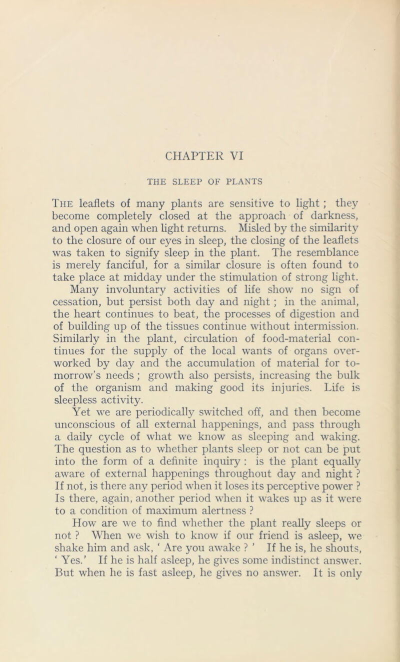 THE SLEEP OF PLANTS The leaflets of many plants are sensitive to light; they become completely closed at the approach of darkness, and open again when light returns. Misled by the similarity to the closure of our eyes in sleep, the closing of the leaflets was taken to signify sleep in the plant. The resemblance is merely fanciful, for a similar closure is often found to take place at midday under the stimulation of strong light. Many involuntary activities of life show no sign of cessation, but persist both day and night; in the animal, the heart continues to beat, the processes of digestion and of building up of the tissues continue without intermission. Similarly in the plant, circulation of food-material con- tinues for the supply of the local wants of organs over- worked by day and the accumulation of material for to- morrow’s needs; growth also persists, increasing the bulk of the organism and making good its injuries. Life is sleepless activity. Yet we are periodically switched off, and then become unconscious of all external happenings, and pass through a daily cycle of what we know as sleeping and waking. The question as to whether plants sleep or not can be put into the form of a definite inquiry : is the plant equally aware of external happenings throughout day and night ? If not, is there any period when it loses its perceptive power ? Is there, again, another period when it wakes up as it were to a condition of maximum alertness ? How are we to find whether the plant really sleeps or not ? When we wish to know if our friend is asleep, we shake him and ask, ‘ Are you awake ? ’ If he is, he shouts, ‘ Yes.’ If he is half asleep, he gives some indistinct answer. But when he is fast asleep, he gives no answer. It is only