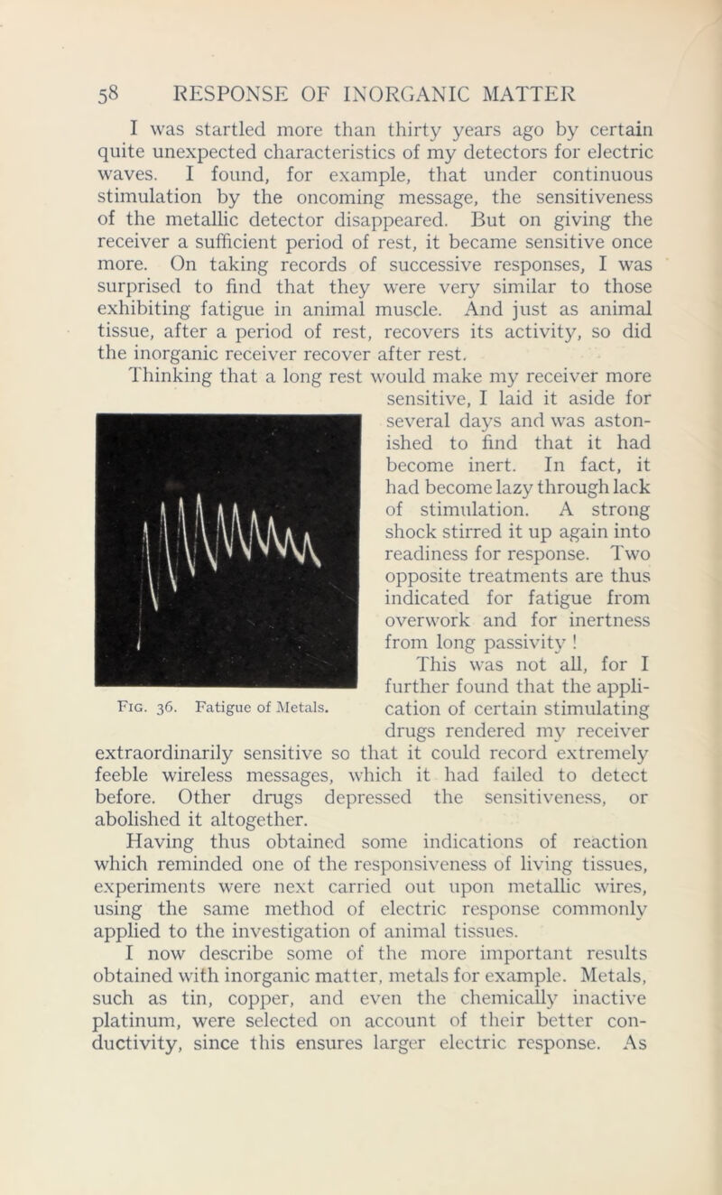 I was startled more than thirty years ago by certain quite unexpected characteristics of my detectors for electric waves. I found, for example, that under continuous stimulation by the oncoming message, the sensitiveness of the metallic detector disappeared. But on giving the receiver a sufficient period of rest, it became sensitive once more. On taking records of successive responses, I was surprised to find that they were very similar to those exhibiting fatigue in animal muscle. And just as animal tissue, after a period of rest, recovers its activity, so did the inorganic receiver recover after rest. Thinking that a long rest would make my receiver more sensitive, I laid it aside for several days and was aston- ished to find that it had become inert. In fact, it had become lazy through lack of stimulation. A strong shock stirred it up again into readiness for response. Two opposite treatments are thus indicated for fatigue from overwork and for inertness from long passivity ! This was not all, for I further found that the appli- Fig. 36. Fatigue of Metals. cation of certain stimulating drugs rendered my receiver extraordinarily sensitive so that it could record extremely feeble wireless messages, which it had failed to detect before. Other drugs depressed the sensitiveness, or abolished it altogether. Efaving thus obtained some indications of reaction which reminded one of the responsiveness of living tissues, experiments were next carried out upon metallic wires, using the same method of electric response commonly applied to the investigation of animal tissues. I now describe some of the more important results obtained with inorganic matter, metals for example. Metals, such as tin, copper, and even the chemically inactive platinum, were selected on account of their better con- ductivity, since this ensures larger electric response. As