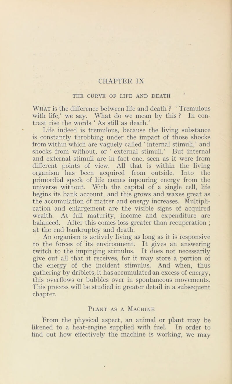 THE CURVE OF LIFE AND DEATH What is the difference between life and death ? ‘ Tremulous with life,' we say. What do we mean by this ? In con- trast rise the words ‘ As still as death.’ Life indeed is tremulous, because the living substance is constantly throbbing under the impact of those shocks from within which are vaguely called ‘ internal stimuli,’ and shocks from without, or ‘ external stimuli.’ But internal and external stimuli are in fact one, seen as it were from different points of view. All that is within the living organism has been acquired from outside. Into the primordial speck of life comes inpouring energy from the universe without. With the capital of a single cell, life begins its bank account, and this grows and waxes great as the accumulation of matter and energy increases. Multipli- cation and enlargement are the visible signs of acquired wealth. At full maturity, income and expenditure are balanced. After this comes loss greater than recuperation ; at the end bankruptcy and death. An organism is actively living as long as it is responsive to the forces of its environment. It gives an answering twitch to the impinging stimulus. It does not necessarily give out all that it receives, for it may store a portion of the energy of the incident stimulus. And when, thus gathering by driblets, it has accumulated an excess of energy, this overflows or bubbles over in spontaneous movements. This process will be studied in greater detail in a subsequent chapter. Plant as a Machine From the physical aspect, an animal or plant may be likened to a heat-engine supplied with fuel. In order to find out how effectively the machine is working, we may