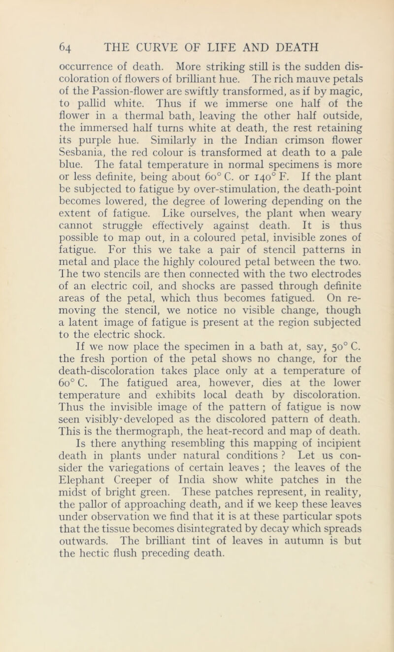 occurrence of death. More striking still is the sudden dis- coloration of flowers of brilliant hue. The rich mauve petals of the Passion-flower are swiftly transformed, as if by magic, to pallid white. Thus if we immerse one half of the flower in a thermal bath, leaving the other half outside, the immersed half turns white at death, the rest retaining its purple hue. Similarly in the Indian crimson flower Sesbania, the red colour is transformed at death to a pale blue. The fatal temperature in normal specimens is more or less definite, being about 6o° C. or 140° F. If the plant be subjected to fatigue by over-stimulation, the death-point becomes lowered, the degree of lowering depending on the extent of fatigue. Like ourselves, the plant when weary cannot struggle effectively against death. It is thus possible to map out, in a coloured petal, invisible zones of fatigue. For this we take a pair of stencil patterns in metal and place the highly coloured petal between the two. The two stencils are then connected with the two electrodes of an electric coil, and shocks are passed through definite areas of the petal, which thus becomes fatigued. On re- moving the stencil, we notice no visible change, though a latent image of fatigue is present at the region subjected to the electric shock. If we now place the specimen in a bath at, say, 50° C. the fresh portion of the petal shows no change, for the death-discoloration takes place only at a temperature of 6o° C. The fatigued area, however, dies at the lower temperature and exhibits local death by discoloration. Thus the invisible image of the pattern of fatigue is now seen visibly developed as the discolored pattern of death. This is the thermograph, the heat-record and map of death. Is there anything resembling this mapping of incipient death in plants under natural conditions ? Let us con- sider the variegations of certain leaves ; the leaves of the Elephant Creeper of India show white patches in the midst of bright green. These patches represent, in reality, the pallor of approaching death, and if we keep these leaves under observation we find that it is at these particular spots that the tissue becomes disintegrated by decay which spreads outwards. The brilliant tint of leaves in autumn is but the hectic flush preceding death.