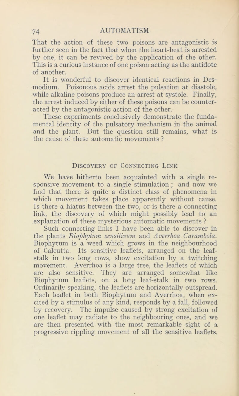 That the action of these two poisons are antagonistic is further seen in the fact that when the heart-beat is arrested by one, it can be revived by the application of the other. This is a curious instance of one poison acting as the antidote of another. It is wonderful to discover identical reactions in Des- modium. Poisonous acids arrest the pulsation at diastole, while alkaline poisons produce an arrest at systole. Finally, the arrest induced by either of these poisons can be counter- acted by the antagonistic action of the other. These experiments conclusively demonstrate the funda- mental identity of the pulsatory mechanism in the animal and the plant. But the question still remains, what is the cause of these automatic movements ? Discovery of Connecting Link We have hitherto been acquainted with a single re- sponsive movement to a single stimulation ; and now we find that there is quite a distinct class of phenomena in which movement takes place apparently without cause. Is there a hiatus between the two, or is there a connecting link, the discovery of which might possibly lead to an explanation of these mysterious automatic movements ? Such connecting links I have been able to discover in the plants Biophytnm sensitivum and Averrhoa Carambola. Biophytum is a weed which grows in the neighbourhood of Calcutta. Its sensitive leaflets, arranged on the leaf- stalk in two long rows, show excitation by a twitching movement. Averrhoa is a large tree, the leaflets of which are also sensitive. They are arranged somewhat like Biophytum leaflets, on a long leaf-stalk in two rows. Ordinarily speaking, the leaflets are horizontally outspread. Each leaflet in both Biophytum and Averrhoa, when ex- cited by a stimulus of any kind, responds by a fall, followed by recovery. The impulse caused by strong excitation of one leaflet may radiate to the neighbouring ones, and we are then presented with the most remarkable sight of a progressive rippling movement of all the sensitive leaflets.